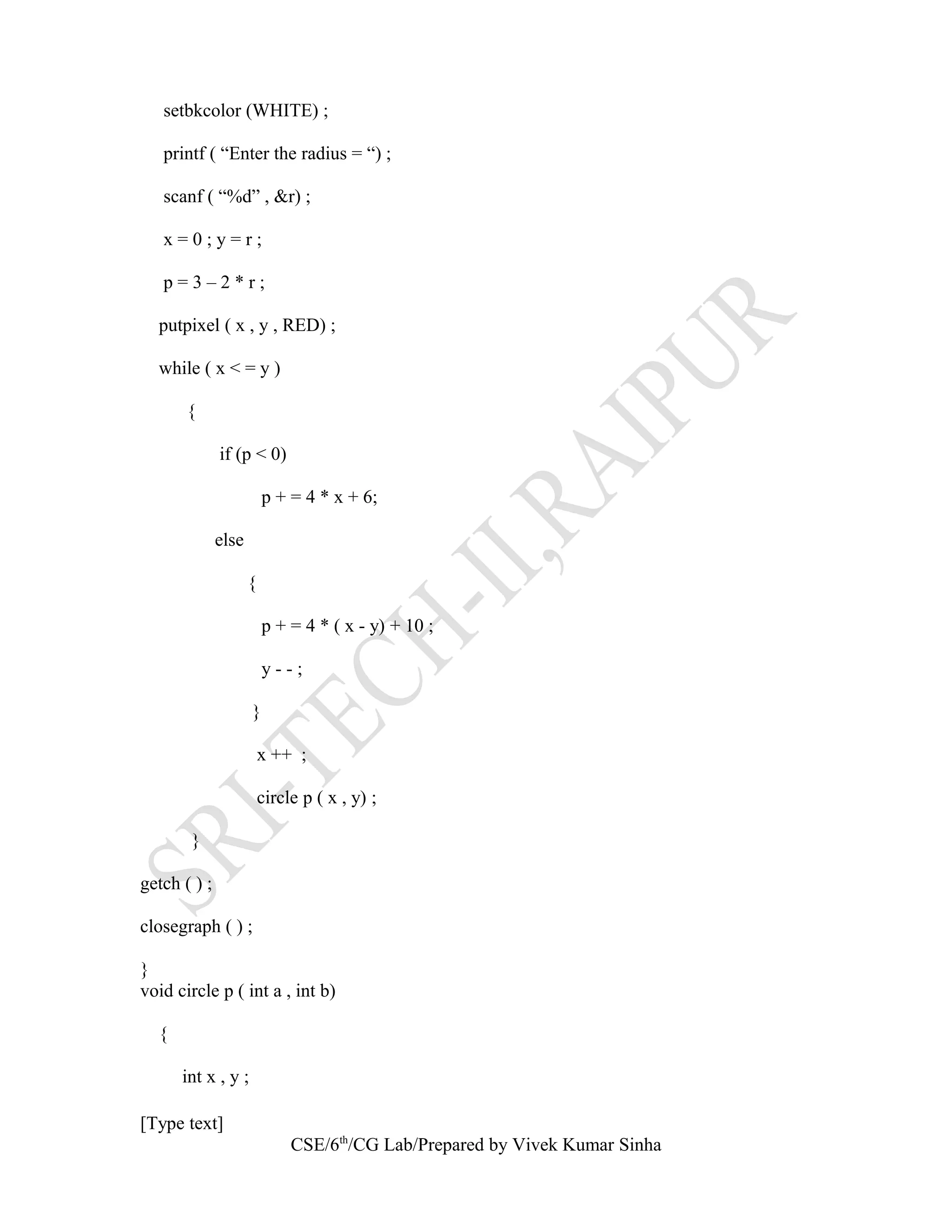 setbkcolor (WHITE) ;
printf ( “Enter the radius = “) ;
scanf ( “%d” , &r) ;
x = 0 ; y = r ;
p = 3 – 2 * r ;
putpixel ( x , y , RED) ;
while ( x < = y )
{
if (p < 0)
p + = 4 * x + 6;
else
{
p + = 4 * ( x - y) + 10 ;
y - - ;
}
x ++ ;
circle p ( x , y) ;
}
getch ( ) ;
closegraph ( ) ;
}
void circle p ( int a , int b)
{
int x , y ;
[Type text]
CSE/6th
/CG Lab/Prepared by Vivek Kumar Sinha
 