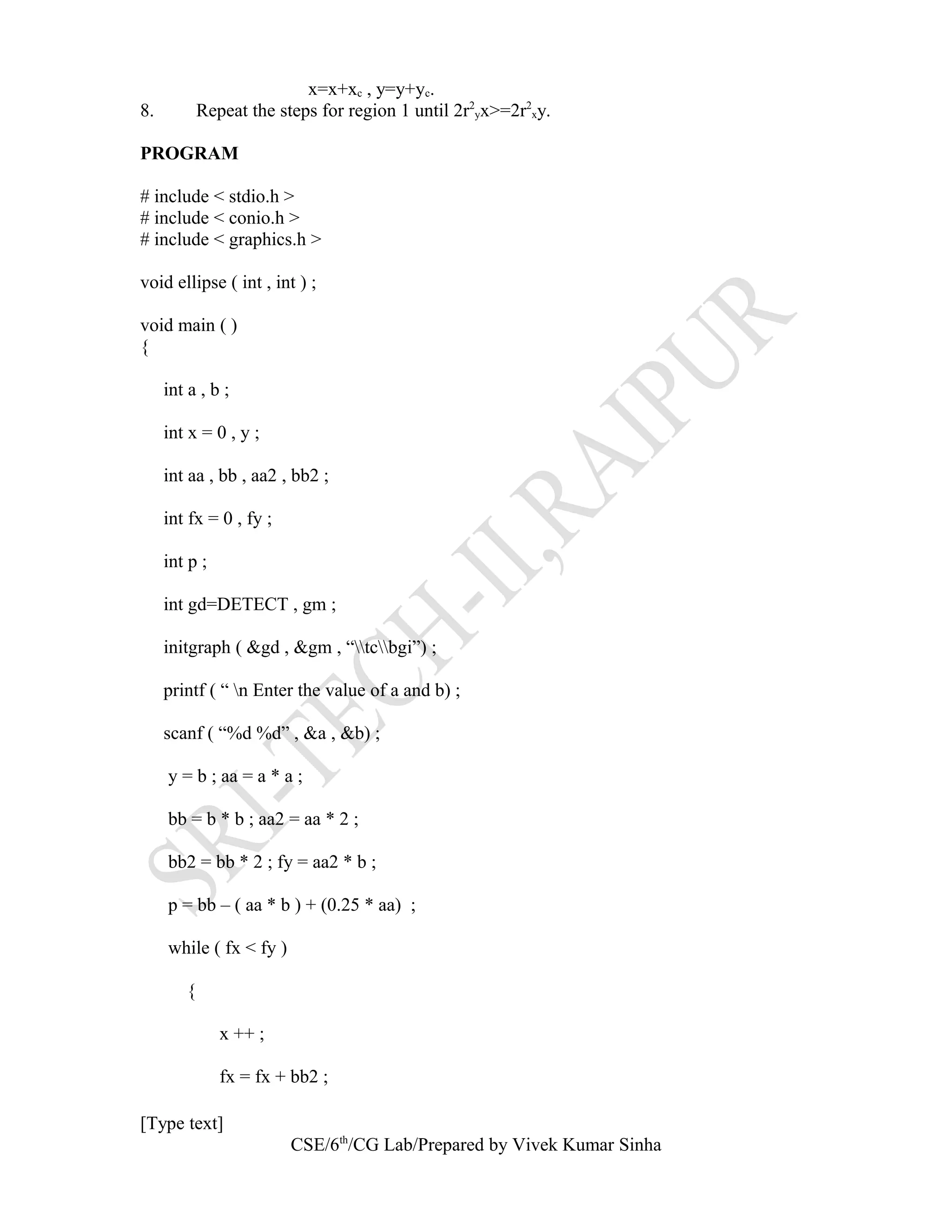 x=x+xc , y=y+yc.
8. Repeat the steps for region 1 until 2r2
yx>=2r2
xy.
PROGRAM
# include < stdio.h >
# include < conio.h >
# include < graphics.h >
void ellipse ( int , int ) ;
void main ( )
{
int a , b ;
int x = 0 , y ;
int aa , bb , aa2 , bb2 ;
int fx = 0 , fy ;
int p ;
int gd=DETECT , gm ;
initgraph ( &gd , &gm , “tcbgi”) ;
printf ( “ n Enter the value of a and b) ;
scanf ( “%d %d” , &a , &b) ;
y = b ; aa = a * a ;
bb = b * b ; aa2 = aa * 2 ;
bb2 = bb * 2 ; fy = aa2 * b ;
p = bb – ( aa * b ) + (0.25 * aa) ;
while ( fx < fy )
{
x ++ ;
fx = fx + bb2 ;
[Type text]
CSE/6th
/CG Lab/Prepared by Vivek Kumar Sinha
 