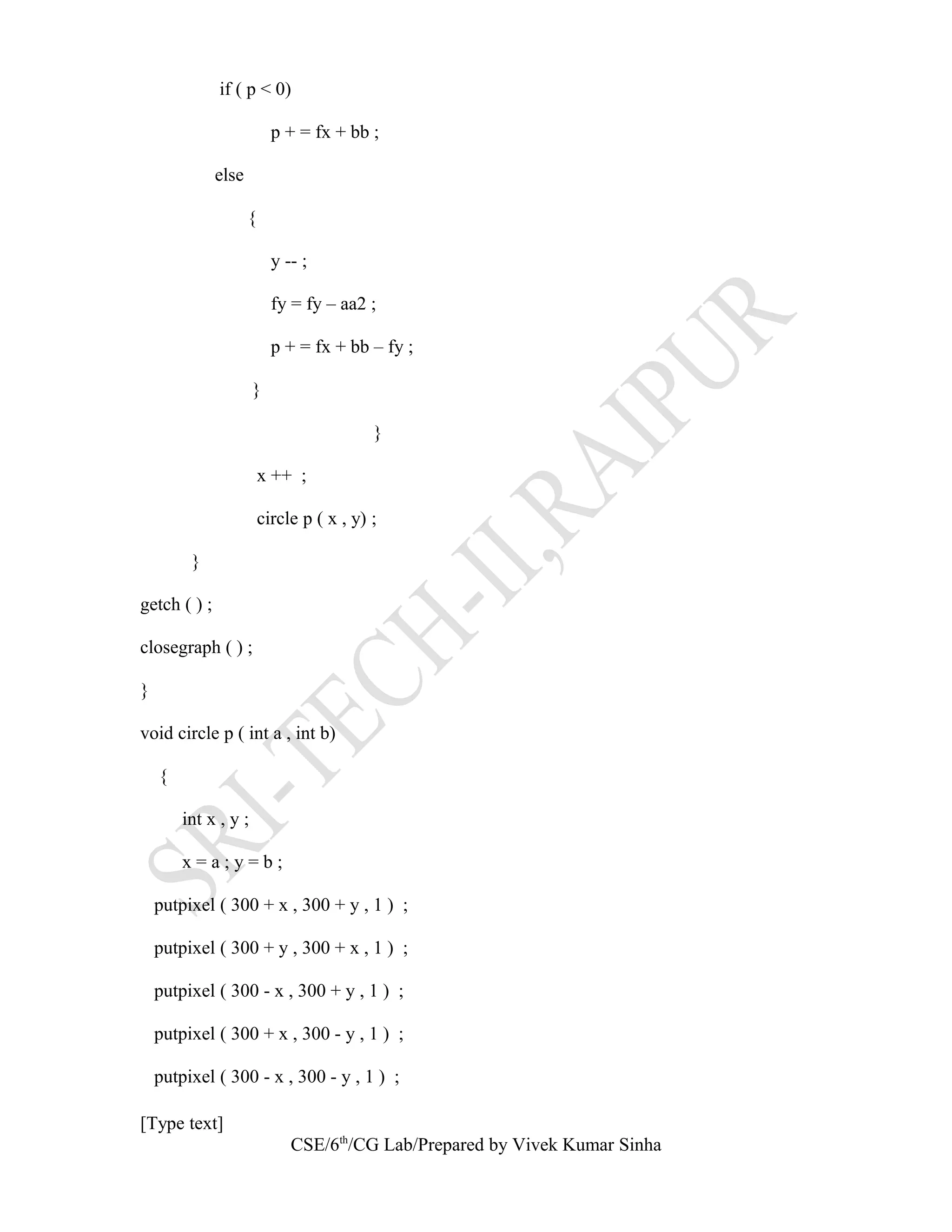 if ( p < 0)
p + = fx + bb ;
else
{
y -- ;
fy = fy – aa2 ;
p + = fx + bb – fy ;
}
}
x ++ ;
circle p ( x , y) ;
}
getch ( ) ;
closegraph ( ) ;
}
void circle p ( int a , int b)
{
int x , y ;
x = a ; y = b ;
putpixel ( 300 + x , 300 + y , 1 ) ;
putpixel ( 300 + y , 300 + x , 1 ) ;
putpixel ( 300 - x , 300 + y , 1 ) ;
putpixel ( 300 + x , 300 - y , 1 ) ;
putpixel ( 300 - x , 300 - y , 1 ) ;
[Type text]
CSE/6th
/CG Lab/Prepared by Vivek Kumar Sinha
 