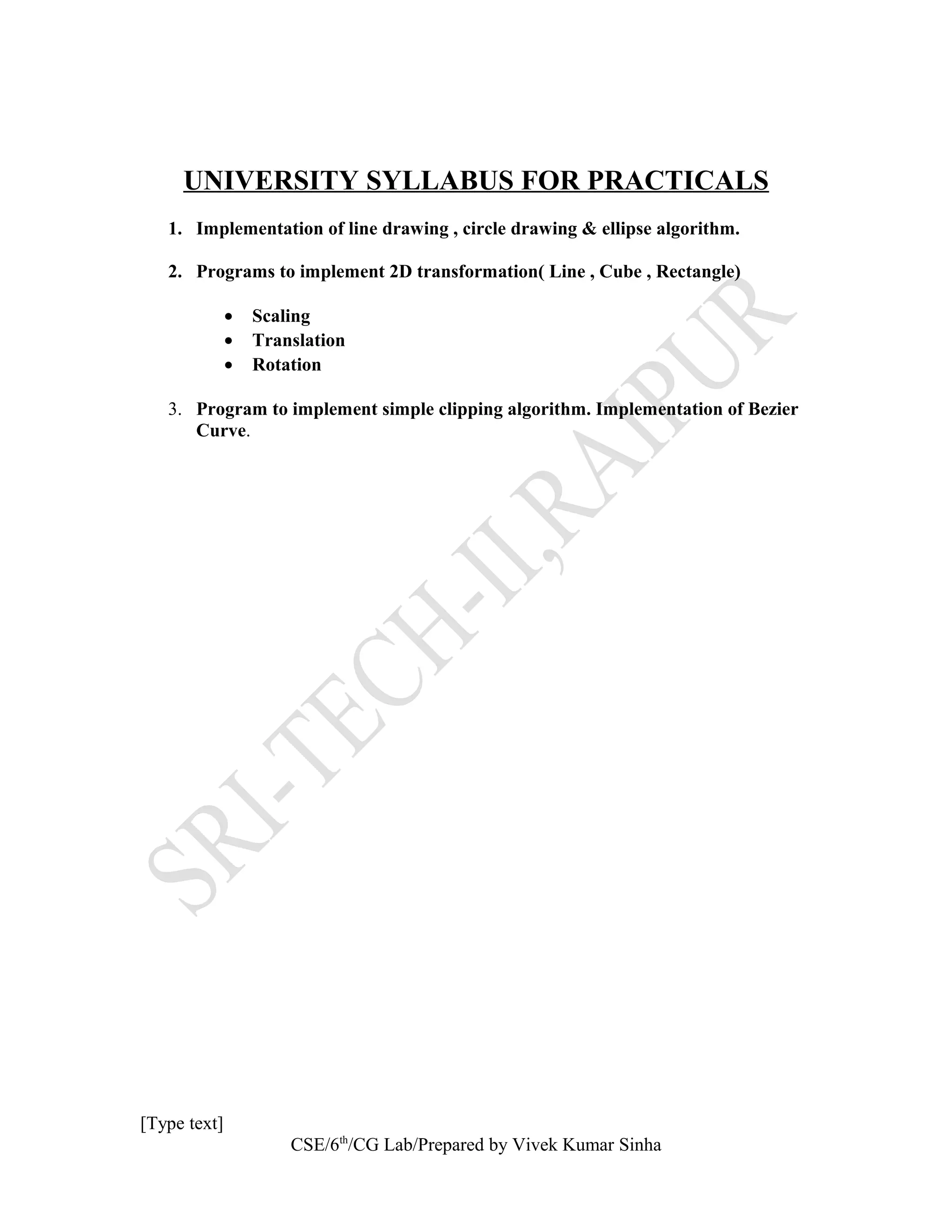 UNIVERSITY SYLLABUS FOR PRACTICALS
1. Implementation of line drawing , circle drawing & ellipse algorithm.
2. Programs to implement 2D transformation( Line , Cube , Rectangle)
• Scaling
• Translation
• Rotation
3. Program to implement simple clipping algorithm. Implementation of Bezier
Curve.
[Type text]
CSE/6th
/CG Lab/Prepared by Vivek Kumar Sinha
 