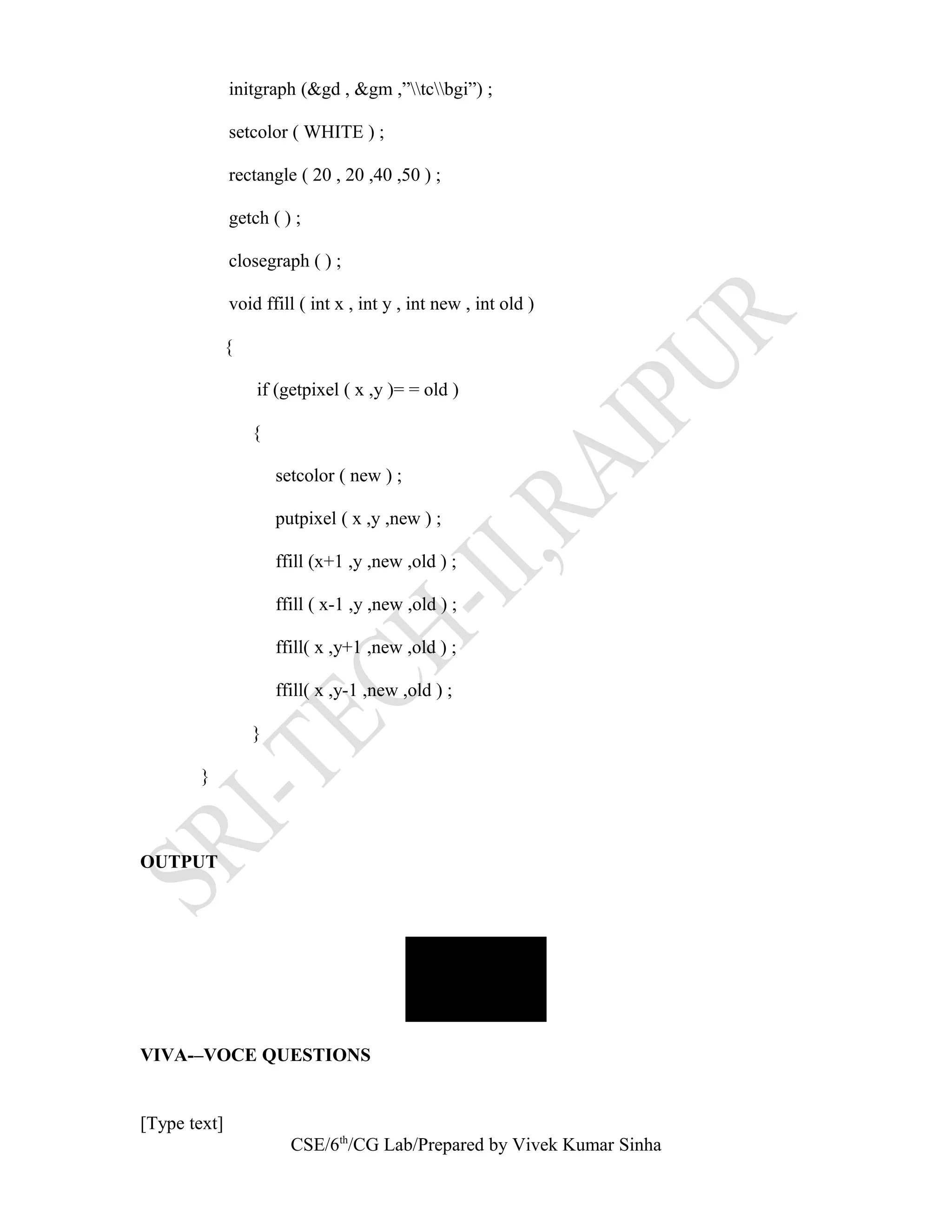 initgraph (&gd , &gm ,”tcbgi”) ;
setcolor ( WHITE ) ;
rectangle ( 20 , 20 ,40 ,50 ) ;
getch ( ) ;
closegraph ( ) ;
void ffill ( int x , int y , int new , int old )
{
if (getpixel ( x ,y )= = old )
{
setcolor ( new ) ;
putpixel ( x ,y ,new ) ;
ffill (x+1 ,y ,new ,old ) ;
ffill ( x-1 ,y ,new ,old ) ;
ffill( x ,y+1 ,new ,old ) ;
ffill( x ,y-1 ,new ,old ) ;
}
}
OUTPUT
VIVA-–VOCE QUESTIONS
[Type text]
CSE/6th
/CG Lab/Prepared by Vivek Kumar Sinha
 