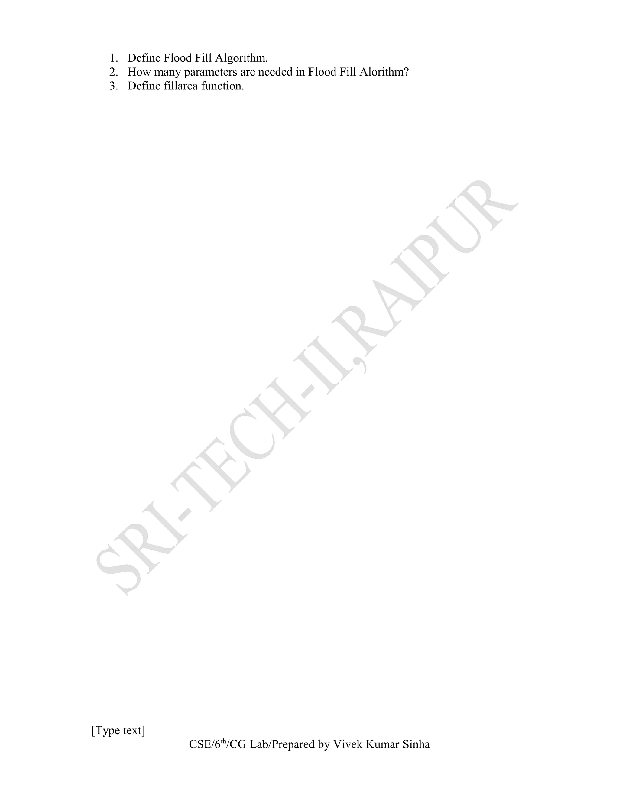 1. Define Flood Fill Algorithm.
2. How many parameters are needed in Flood Fill Alorithm?
3. Define fillarea function.
[Type text]
CSE/6th
/CG Lab/Prepared by Vivek Kumar Sinha
 