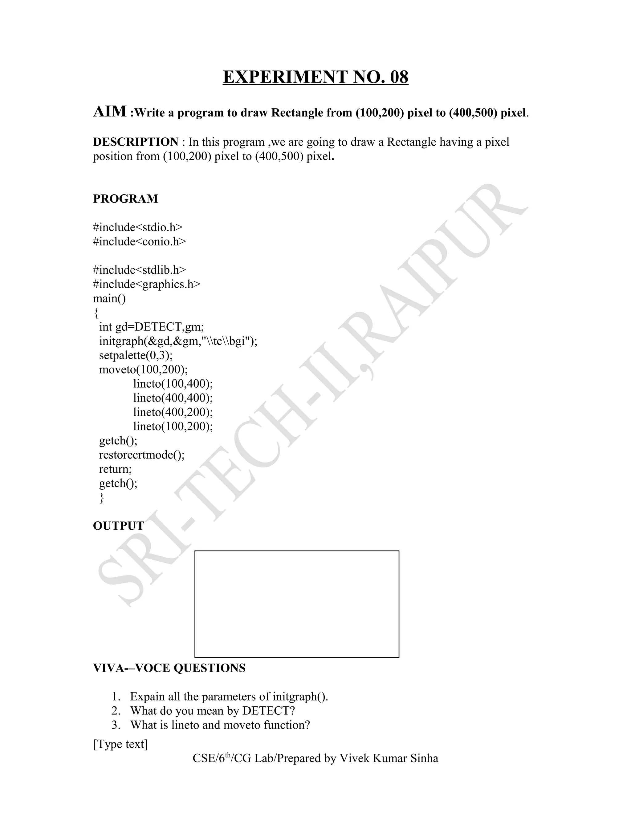 EXPERIMENT NO. 08
AIM :Write a program to draw Rectangle from (100,200) pixel to (400,500) pixel.
DESCRIPTION : In this program ,we are going to draw a Rectangle having a pixel
position from (100,200) pixel to (400,500) pixel.
PROGRAM
#include<stdio.h>
#include<conio.h>
#include<stdlib.h>
#include<graphics.h>
main()
{
int gd=DETECT,gm;
initgraph(&gd,&gm,"tcbgi");
setpalette(0,3);
moveto(100,200);
lineto(100,400);
lineto(400,400);
lineto(400,200);
lineto(100,200);
getch();
restorecrtmode();
return;
getch();
}
OUTPUT
VIVA-–VOCE QUESTIONS
1. Expain all the parameters of initgraph().
2. What do you mean by DETECT?
3. What is lineto and moveto function?
[Type text]
CSE/6th
/CG Lab/Prepared by Vivek Kumar Sinha
 