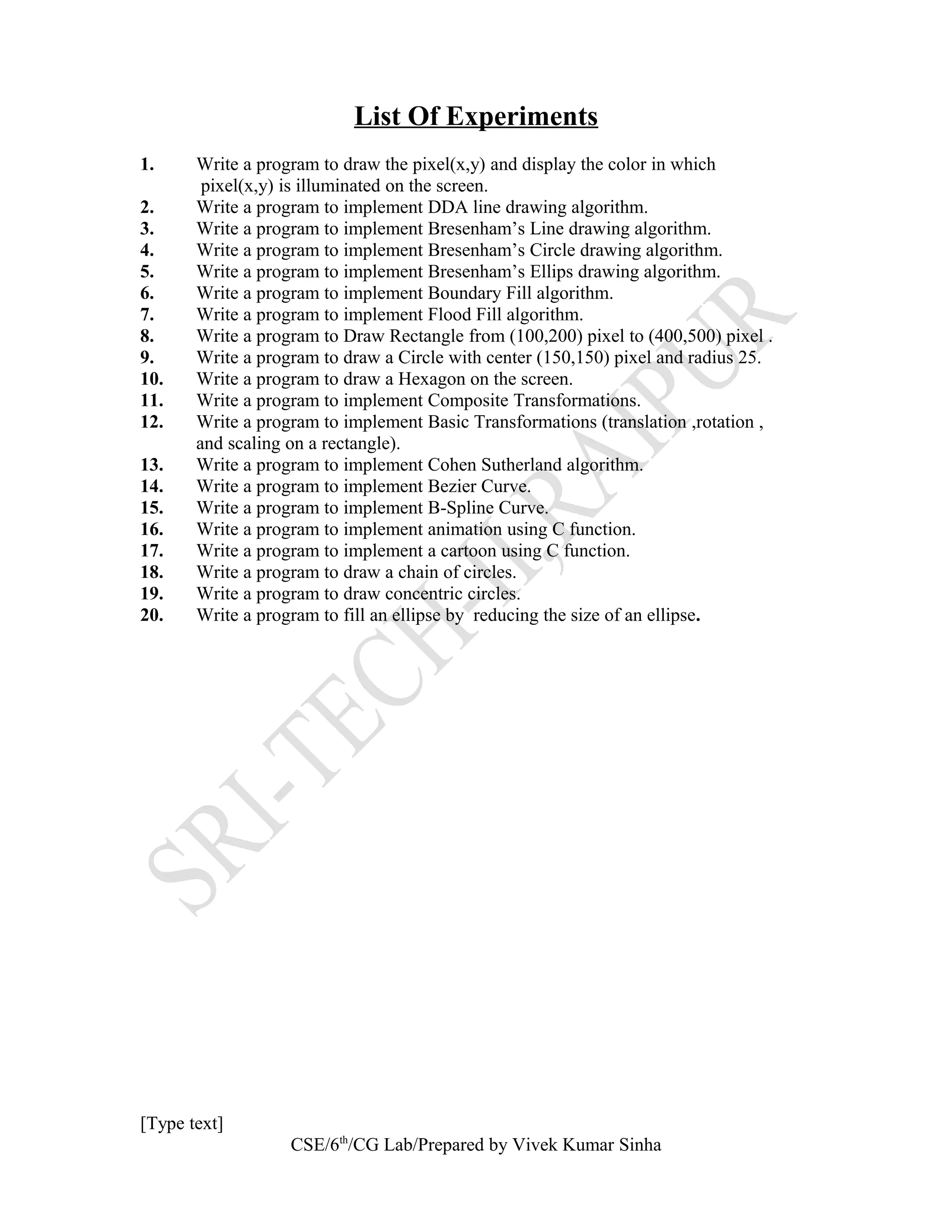 List Of Experiments
1. Write a program to draw the pixel(x,y) and display the color in which
pixel(x,y) is illuminated on the screen.
2. Write a program to implement DDA line drawing algorithm.
3. Write a program to implement Bresenham’s Line drawing algorithm.
4. Write a program to implement Bresenham’s Circle drawing algorithm.
5. Write a program to implement Bresenham’s Ellips drawing algorithm.
6. Write a program to implement Boundary Fill algorithm.
7. Write a program to implement Flood Fill algorithm.
8. Write a program to Draw Rectangle from (100,200) pixel to (400,500) pixel .
9. Write a program to draw a Circle with center (150,150) pixel and radius 25.
10. Write a program to draw a Hexagon on the screen.
11. Write a program to implement Composite Transformations.
12. Write a program to implement Basic Transformations (translation ,rotation ,
and scaling on a rectangle).
13. Write a program to implement Cohen Sutherland algorithm.
14. Write a program to implement Bezier Curve.
15. Write a program to implement B-Spline Curve.
16. Write a program to implement animation using C function.
17. Write a program to implement a cartoon using C function.
18. Write a program to draw a chain of circles.
19. Write a program to draw concentric circles.
20. Write a program to fill an ellipse by reducing the size of an ellipse.
[Type text]
CSE/6th
/CG Lab/Prepared by Vivek Kumar Sinha
 