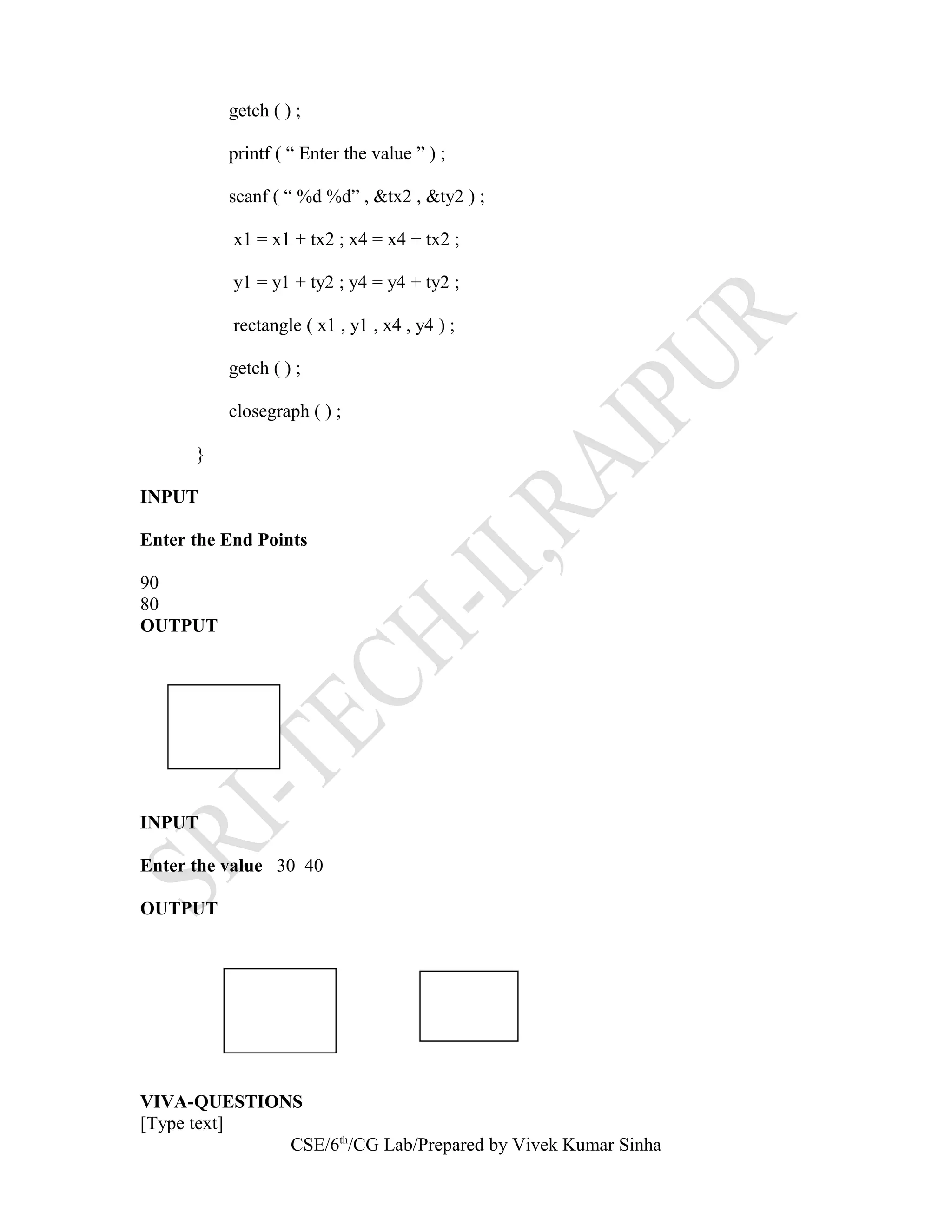 getch ( ) ;
printf ( “ Enter the value ” ) ;
scanf ( “ %d %d” , &tx2 , &ty2 ) ;
x1 = x1 + tx2 ; x4 = x4 + tx2 ;
y1 = y1 + ty2 ; y4 = y4 + ty2 ;
rectangle ( x1 , y1 , x4 , y4 ) ;
getch ( ) ;
closegraph ( ) ;
}
INPUT
Enter the End Points
90
80
OUTPUT
INPUT
Enter the value 30 40
OUTPUT
VIVA-QUESTIONS
[Type text]
CSE/6th
/CG Lab/Prepared by Vivek Kumar Sinha
 