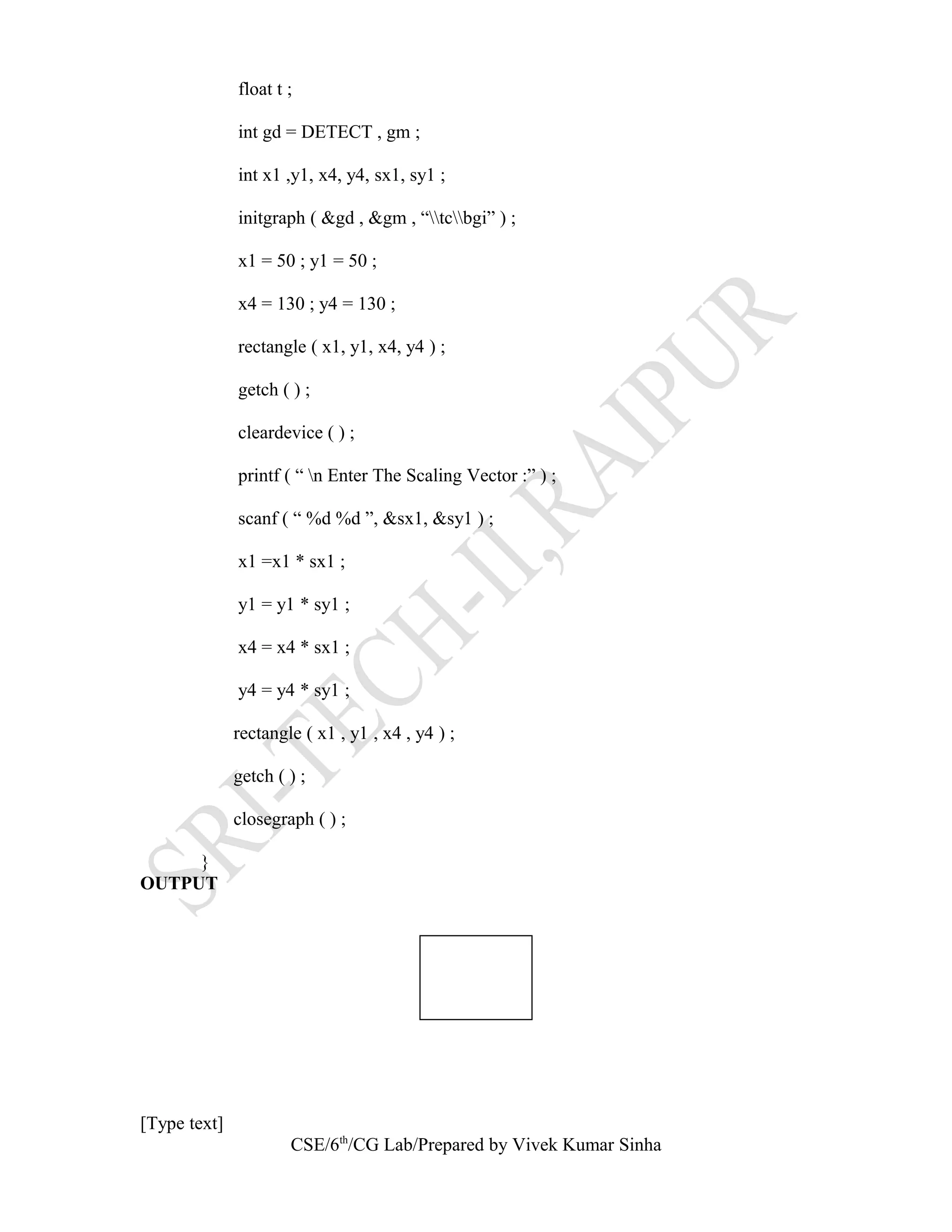 float t ;
int gd = DETECT , gm ;
int x1 ,y1, x4, y4, sx1, sy1 ;
initgraph ( &gd , &gm , “tcbgi” ) ;
x1 = 50 ; y1 = 50 ;
x4 = 130 ; y4 = 130 ;
rectangle ( x1, y1, x4, y4 ) ;
getch ( ) ;
cleardevice ( ) ;
printf ( “ n Enter The Scaling Vector :” ) ;
scanf ( “ %d %d ”, &sx1, &sy1 ) ;
x1 =x1 * sx1 ;
y1 = y1 * sy1 ;
x4 = x4 * sx1 ;
y4 = y4 * sy1 ;
rectangle ( x1 , y1 , x4 , y4 ) ;
getch ( ) ;
closegraph ( ) ;
}
OUTPUT
[Type text]
CSE/6th
/CG Lab/Prepared by Vivek Kumar Sinha
 