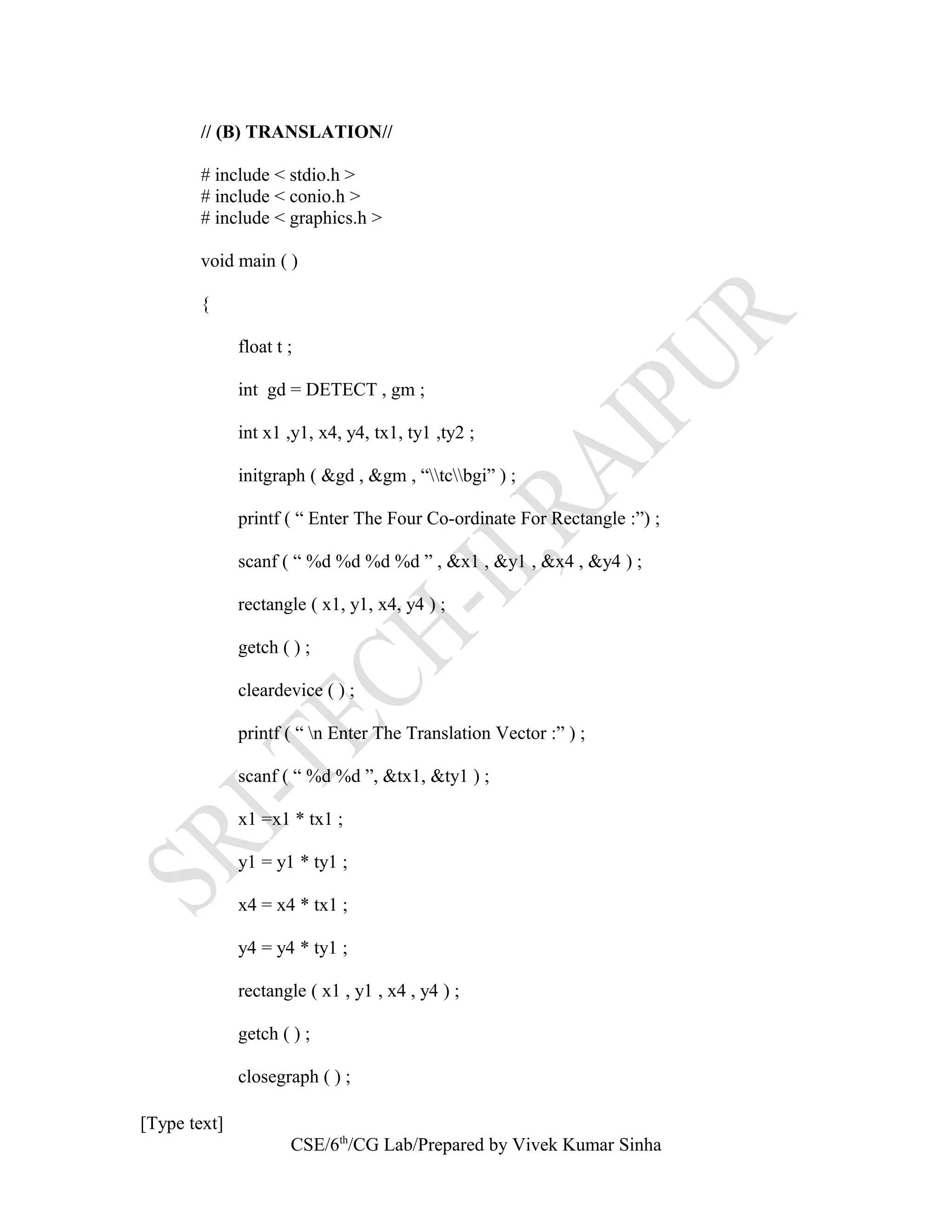 // (B) TRANSLATION//
# include < stdio.h >
# include < conio.h >
# include < graphics.h >
void main ( )
{
float t ;
int gd = DETECT , gm ;
int x1 ,y1, x4, y4, tx1, ty1 ,ty2 ;
initgraph ( &gd , &gm , “tcbgi” ) ;
printf ( “ Enter The Four Co-ordinate For Rectangle :”) ;
scanf ( “ %d %d %d %d ” , &x1 , &y1 , &x4 , &y4 ) ;
rectangle ( x1, y1, x4, y4 ) ;
getch ( ) ;
cleardevice ( ) ;
printf ( “ n Enter The Translation Vector :” ) ;
scanf ( “ %d %d ”, &tx1, &ty1 ) ;
x1 =x1 * tx1 ;
y1 = y1 * ty1 ;
x4 = x4 * tx1 ;
y4 = y4 * ty1 ;
rectangle ( x1 , y1 , x4 , y4 ) ;
getch ( ) ;
closegraph ( ) ;
[Type text]
CSE/6th
/CG Lab/Prepared by Vivek Kumar Sinha
 
