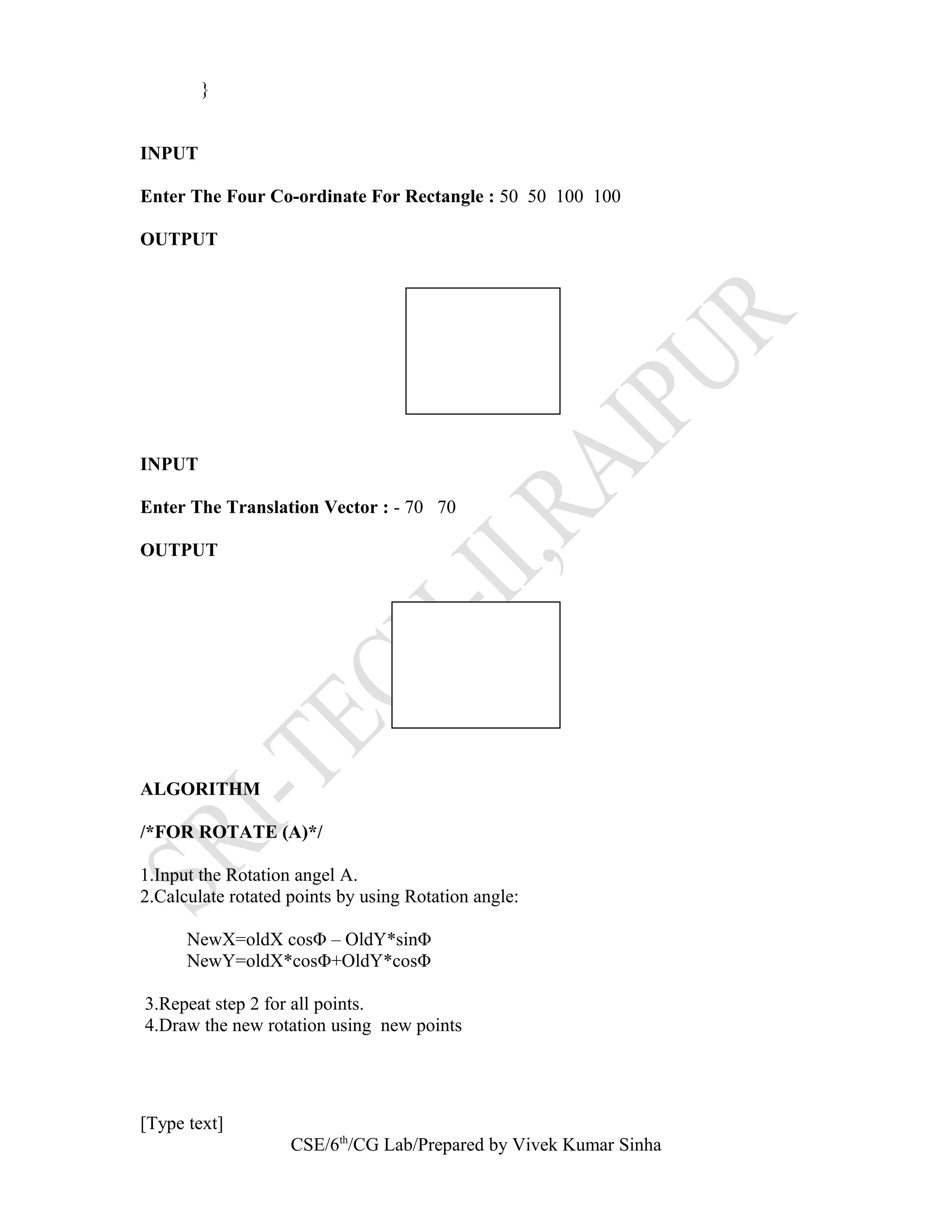 }
INPUT
Enter The Four Co-ordinate For Rectangle : 50 50 100 100
OUTPUT
INPUT
Enter The Translation Vector : - 70 70
OUTPUT
ALGORITHM
/*FOR ROTATE (A)*/
1.Input the Rotation angel A.
2.Calculate rotated points by using Rotation angle:
NewX=oldX cosΦ – OldY*sinΦ
NewY=oldX*cosΦ+OldY*cosΦ
3.Repeat step 2 for all points.
4.Draw the new rotation using new points
[Type text]
CSE/6th
/CG Lab/Prepared by Vivek Kumar Sinha
 
