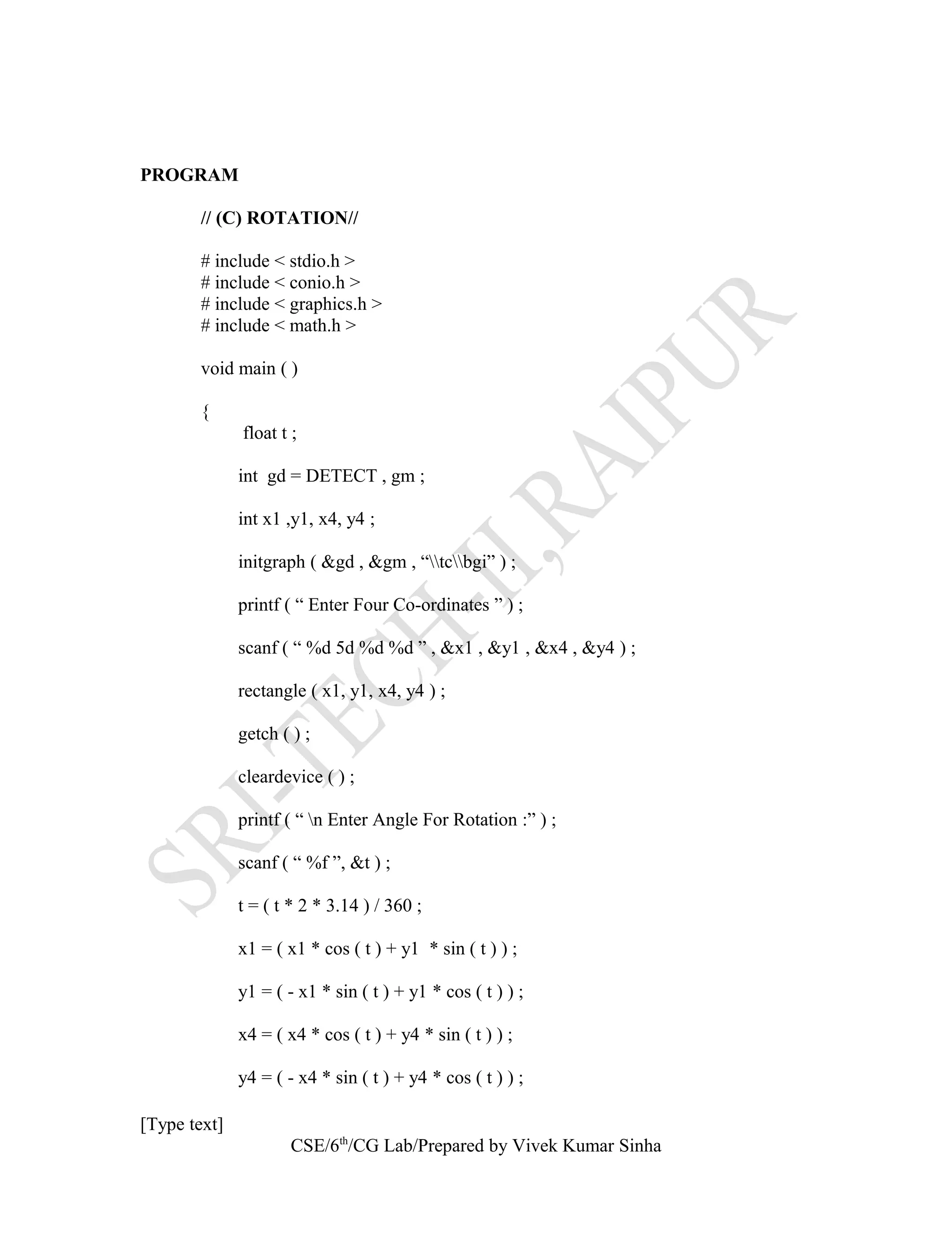 PROGRAM
// (C) ROTATION//
# include < stdio.h >
# include < conio.h >
# include < graphics.h >
# include < math.h >
void main ( )
{
float t ;
int gd = DETECT , gm ;
int x1 ,y1, x4, y4 ;
initgraph ( &gd , &gm , “tcbgi” ) ;
printf ( “ Enter Four Co-ordinates ” ) ;
scanf ( “ %d 5d %d %d ” , &x1 , &y1 , &x4 , &y4 ) ;
rectangle ( x1, y1, x4, y4 ) ;
getch ( ) ;
cleardevice ( ) ;
printf ( “ n Enter Angle For Rotation :” ) ;
scanf ( “ %f ”, &t ) ;
t = ( t * 2 * 3.14 ) / 360 ;
x1 = ( x1 * cos ( t ) + y1 * sin ( t ) ) ;
y1 = ( - x1 * sin ( t ) + y1 * cos ( t ) ) ;
x4 = ( x4 * cos ( t ) + y4 * sin ( t ) ) ;
y4 = ( - x4 * sin ( t ) + y4 * cos ( t ) ) ;
[Type text]
CSE/6th
/CG Lab/Prepared by Vivek Kumar Sinha
 