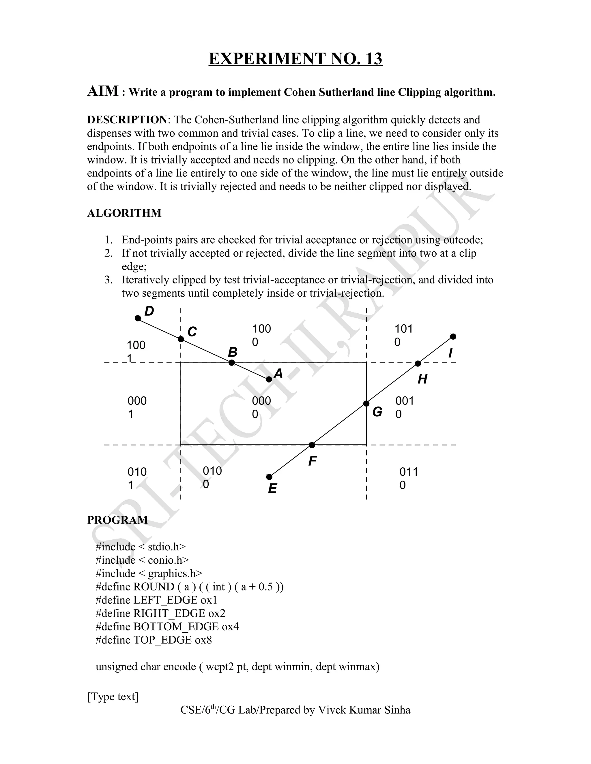 EXPERIMENT NO. 13
AIM : Write a program to implement Cohen Sutherland line Clipping algorithm.
DESCRIPTION: The Cohen-Sutherland line clipping algorithm quickly detects and
dispenses with two common and trivial cases. To clip a line, we need to consider only its
endpoints. If both endpoints of a line lie inside the window, the entire line lies inside the
window. It is trivially accepted and needs no clipping. On the other hand, if both
endpoints of a line lie entirely to one side of the window, the line must lie entirely outside
of the window. It is trivially rejected and needs to be neither clipped nor displayed.
ALGORITHM
1. End-points pairs are checked for trivial acceptance or rejection using outcode;
2. If not trivially accepted or rejected, divide the line segment into two at a clip
edge;
3. Iteratively clipped by test trivial-acceptance or trivial-rejection, and divided into
two segments until completely inside or trivial-rejection.
PROGRAM
#include < stdio.h>
#include < conio.h>
#include < graphics.h>
#define ROUND ( a ) ( ( int ) ( a + 0.5 ))
#define LEFT_EDGE ox1
#define RIGHT_EDGE ox2
#define BOTTOM_EDGE ox4
#define TOP_EDGE ox8
unsigned char encode ( wcpt2 pt, dept winmin, dept winmax)
[Type text]
CSE/6th
/CG Lab/Prepared by Vivek Kumar Sinha
A
B
C
D
E
F
G
H
I
100
1
000
1
010
1
010
0
000
0
100
0
101
0
001
0
011
0
 