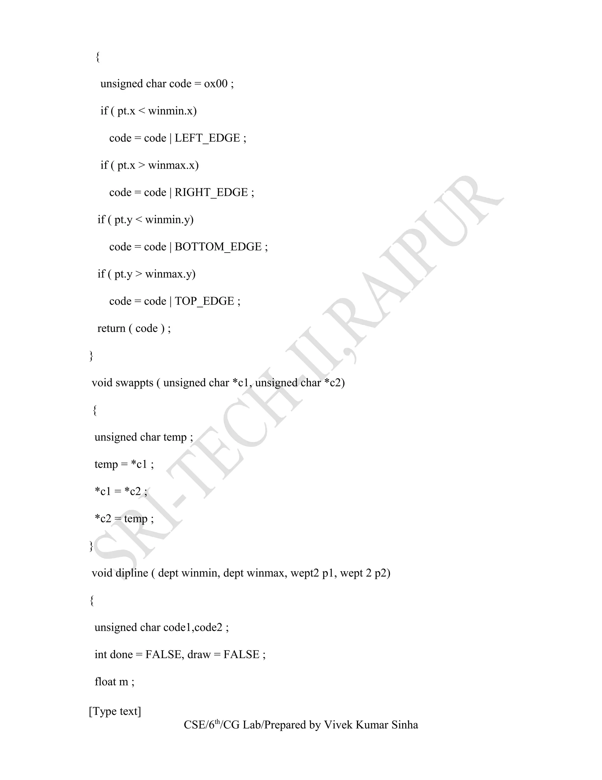 {
unsigned char code = ox00 ;
if ( pt.x < winmin.x)
code = code | LEFT_EDGE ;
if ( pt.x > winmax.x)
code = code | RIGHT_EDGE ;
if ( pt.y < winmin.y)
code = code | BOTTOM_EDGE ;
if ( pt.y > winmax.y)
code = code | TOP_EDGE ;
return ( code ) ;
}
void swappts ( unsigned char *c1, unsigned char *c2)
{
unsigned char temp ;
temp = *c1 ;
*c1 = *c2 ;
*c2 = temp ;
}
void dipline ( dept winmin, dept winmax, wept2 p1, wept 2 p2)
{
unsigned char code1,code2 ;
int done = FALSE, draw = FALSE ;
float m ;
[Type text]
CSE/6th
/CG Lab/Prepared by Vivek Kumar Sinha
 