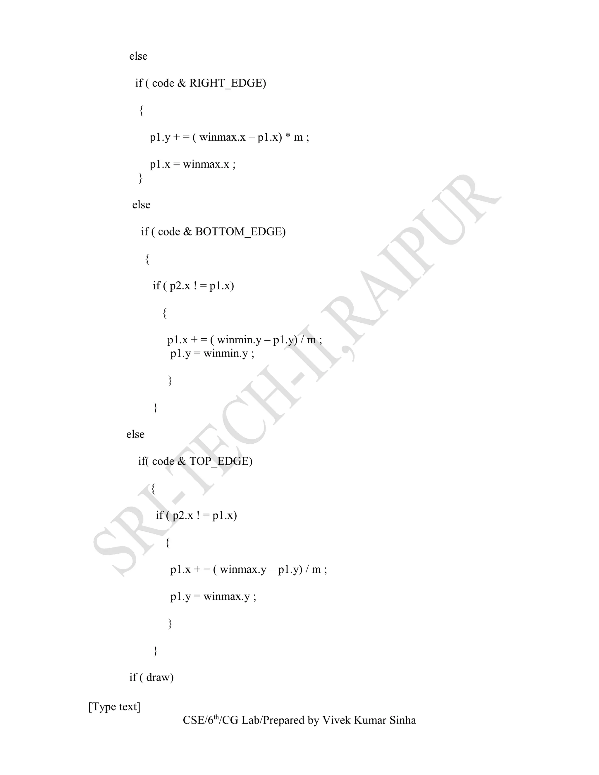else
if ( code & RIGHT_EDGE)
{
p1.y + = ( winmax.x – p1.x) * m ;
p1.x = winmax.x ;
}
else
if ( code & BOTTOM_EDGE)
{
if ( p2.x ! = p1.x)
{
p1.x + = ( winmin.y – p1.y) / m ;
p1.y = winmin.y ;
}
}
else
if( code & TOP_EDGE)
{
if ( p2.x ! = p1.x)
{
p1.x + = ( winmax.y – p1.y) / m ;
p1.y = winmax.y ;
}
}
if ( draw)
[Type text]
CSE/6th
/CG Lab/Prepared by Vivek Kumar Sinha
 