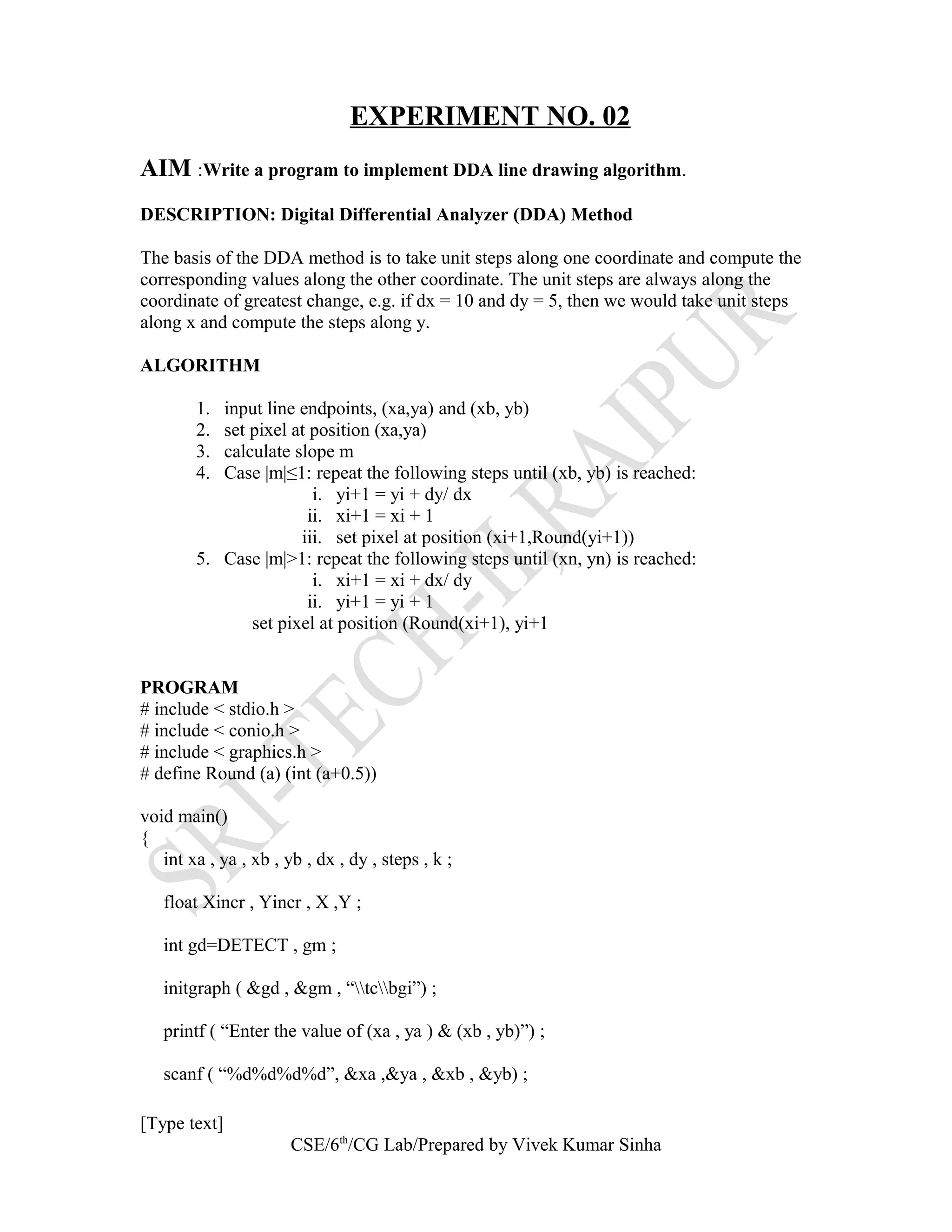 EXPERIMENT NO. 02
AIM :Write a program to implement DDA line drawing algorithm.
DESCRIPTION: Digital Differential Analyzer (DDA) Method
The basis of the DDA method is to take unit steps along one coordinate and compute the
corresponding values along the other coordinate. The unit steps are always along the
coordinate of greatest change, e.g. if dx = 10 and dy = 5, then we would take unit steps
along x and compute the steps along y.
ALGORITHM
1. input line endpoints, (xa,ya) and (xb, yb)
2. set pixel at position (xa,ya)
3. calculate slope m
4. Case |m|≤1: repeat the following steps until (xb, yb) is reached:
i. yi+1 = yi + dy/ dx
ii. xi+1 = xi + 1
iii. set pixel at position (xi+1,Round(yi+1))
5. Case |m|>1: repeat the following steps until (xn, yn) is reached:
i. xi+1 = xi + dx/ dy
ii. yi+1 = yi + 1
set pixel at position (Round(xi+1), yi+1
PROGRAM
# include < stdio.h >
# include < conio.h >
# include < graphics.h >
# define Round (a) (int (a+0.5))
void main()
{
int xa , ya , xb , yb , dx , dy , steps , k ;
float Xincr , Yincr , X ,Y ;
int gd=DETECT , gm ;
initgraph ( &gd , &gm , “tcbgi”) ;
printf ( “Enter the value of (xa , ya ) & (xb , yb)”) ;
scanf ( “%d%d%d%d”, &xa ,&ya , &xb , &yb) ;
[Type text]
CSE/6th
/CG Lab/Prepared by Vivek Kumar Sinha
 
