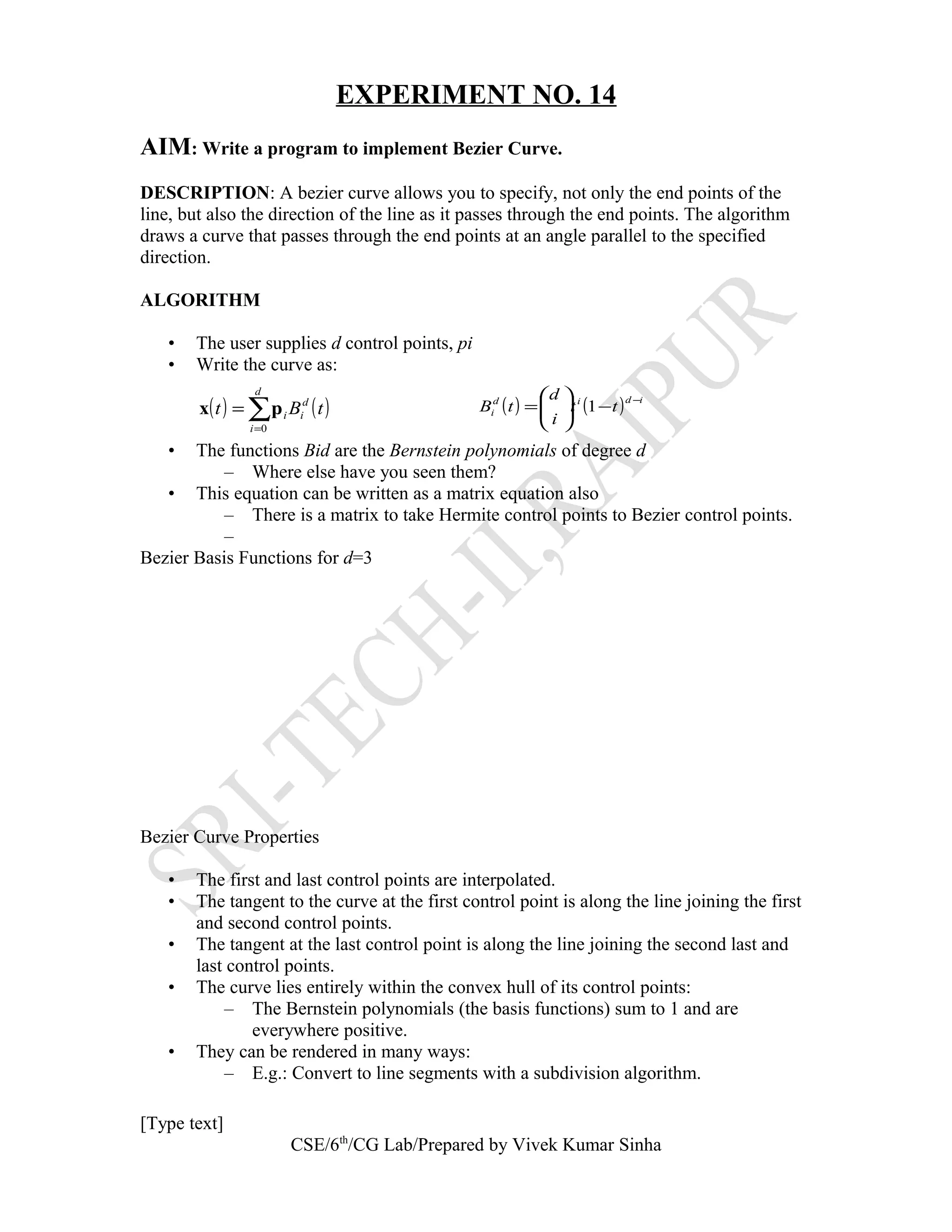 EXPERIMENT NO. 14
AIM: Write a program to implement Bezier Curve.
DESCRIPTION: A bezier curve allows you to specify, not only the end points of the
line, but also the direction of the line as it passes through the end points. The algorithm
draws a curve that passes through the end points at an angle parallel to the specified
direction.
ALGORITHM
• The user supplies d control points, pi
• Write the curve as:
• The functions Bid are the Bernstein polynomials of degree d
– Where else have you seen them?
• This equation can be written as a matrix equation also
– There is a matrix to take Hermite control points to Bezier control points.
–
Bezier Basis Functions for d=3
Bezier Curve Properties
• The first and last control points are interpolated.
• The tangent to the curve at the first control point is along the line joining the first
and second control points.
• The tangent at the last control point is along the line joining the second last and
last control points.
• The curve lies entirely within the convex hull of its control points:
– The Bernstein polynomials (the basis functions) sum to 1 and are
everywhere positive.
• They can be rendered in many ways:
– E.g.: Convert to line segments with a subdivision algorithm.
[Type text]
CSE/6th
/CG Lab/Prepared by Vivek Kumar Sinha
( ) ( )∑=
=
d
i
d
ii tBt
0
px ( ) ( ) idid
i tt
i
d
tB
−
−





= 1
 