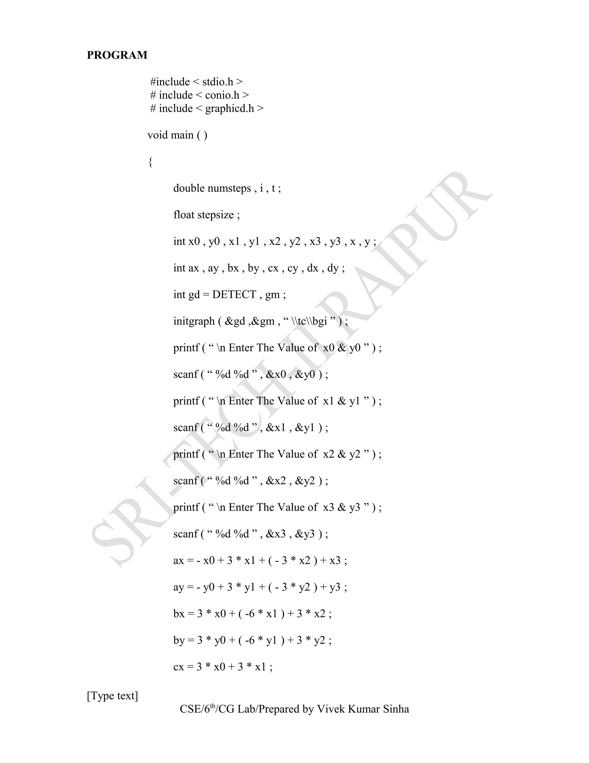 PROGRAM
#include < stdio.h >
# include < conio.h >
# include < graphicd.h >
void main ( )
{
double numsteps , i , t ;
float stepsize ;
int x0 , y0 , x1 , y1 , x2 , y2 , x3 , y3 , x , y ;
int ax , ay , bx , by , cx , cy , dx , dy ;
int gd = DETECT , gm ;
initgraph ( &gd ,&gm , “ tcbgi ” ) ;
printf ( “ n Enter The Value of x0 & y0 ” ) ;
scanf ( “ %d %d ” , &x0 , &y0 ) ;
printf ( “ n Enter The Value of x1 & y1 ” ) ;
scanf ( “ %d %d ” , &x1 , &y1 ) ;
printf ( “ n Enter The Value of x2 & y2 ” ) ;
scanf ( “ %d %d ” , &x2 , &y2 ) ;
printf ( “ n Enter The Value of x3 & y3 ” ) ;
scanf ( “ %d %d ” , &x3 , &y3 ) ;
ax = - x0 + 3 * x1 + ( - 3 * x2 ) + x3 ;
ay = - y0 + 3 * y1 + ( - 3 * y2 ) + y3 ;
bx = 3 * x0 + ( -6 * x1 ) + 3 * x2 ;
by = 3 * y0 + ( -6 * y1 ) + 3 * y2 ;
cx = 3 * x0 + 3 * x1 ;
[Type text]
CSE/6th
/CG Lab/Prepared by Vivek Kumar Sinha
 