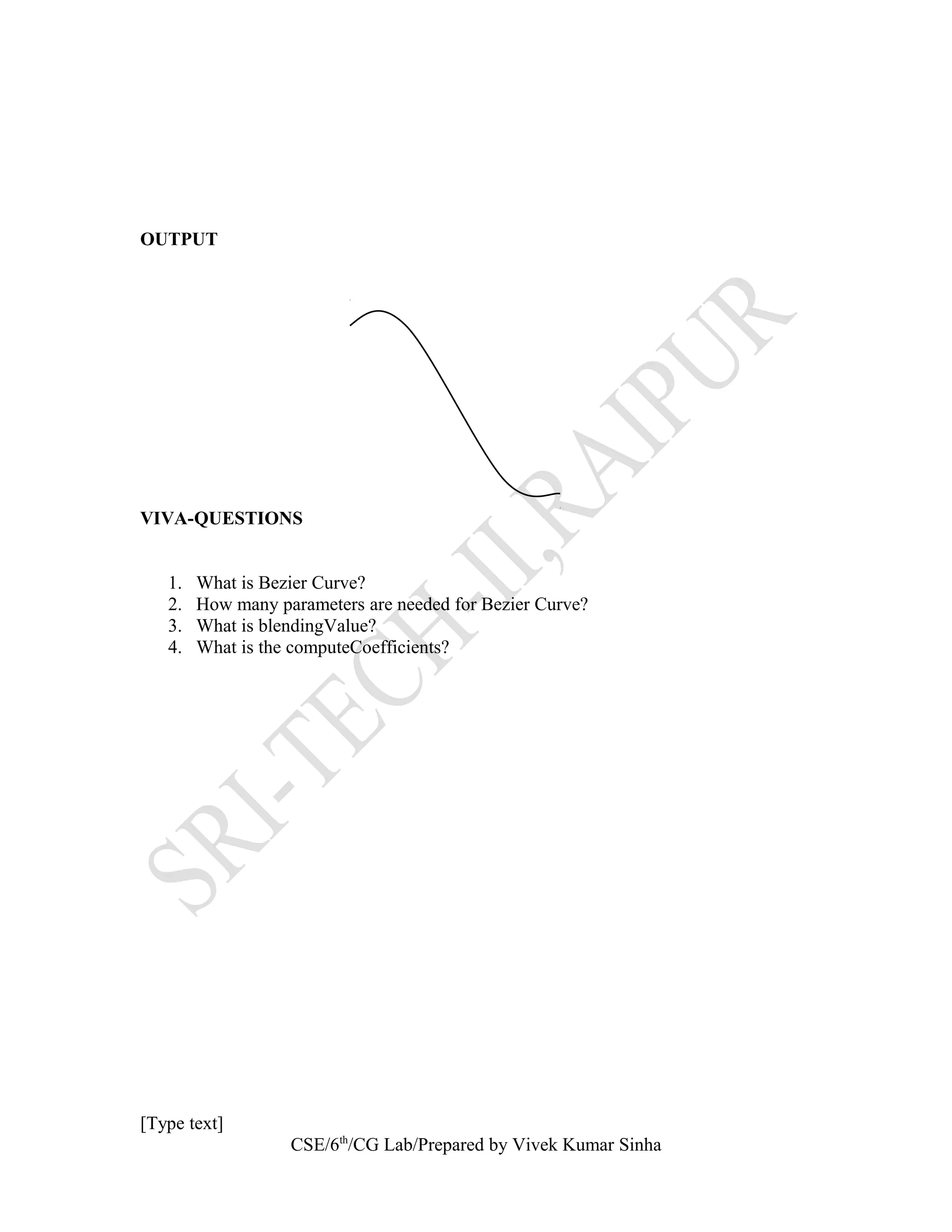OUTPUT
VIVA-QUESTIONS
1. What is Bezier Curve?
2. How many parameters are needed for Bezier Curve?
3. What is blendingValue?
4. What is the computeCoefficients?
[Type text]
CSE/6th
/CG Lab/Prepared by Vivek Kumar Sinha
 