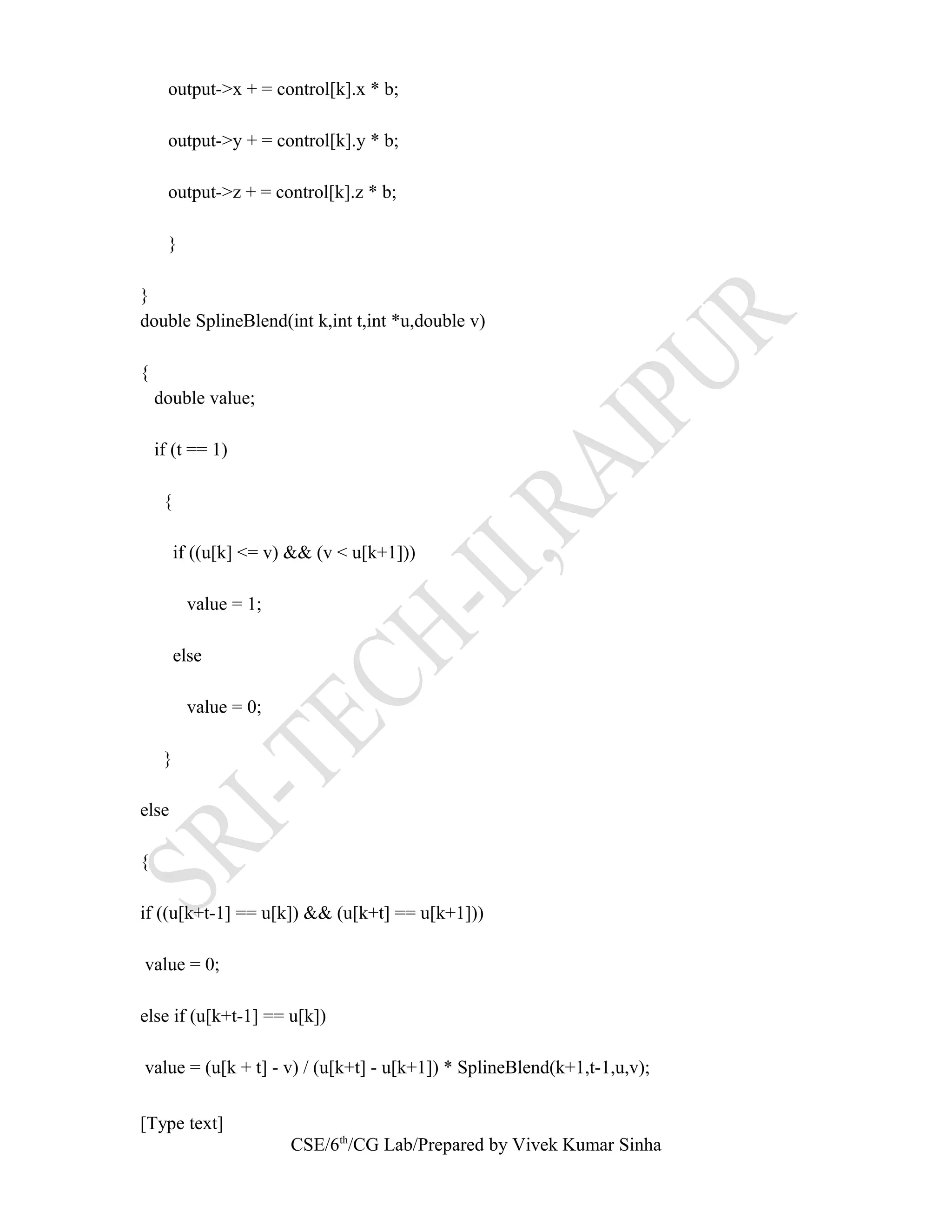 output->x + = control[k].x * b;
output->y + = control[k].y * b;
output->z + = control[k].z * b;
}
}
double SplineBlend(int k,int t,int *u,double v)
{
double value;
if (t == 1)
{
if ((u[k] <= v) && (v < u[k+1]))
value = 1;
else
value = 0;
}
else
{
if ((u[k+t-1] == u[k]) && (u[k+t] == u[k+1]))
value = 0;
else if (u[k+t-1] == u[k])
value = (u[k + t] - v) / (u[k+t] - u[k+1]) * SplineBlend(k+1,t-1,u,v);
[Type text]
CSE/6th
/CG Lab/Prepared by Vivek Kumar Sinha
 