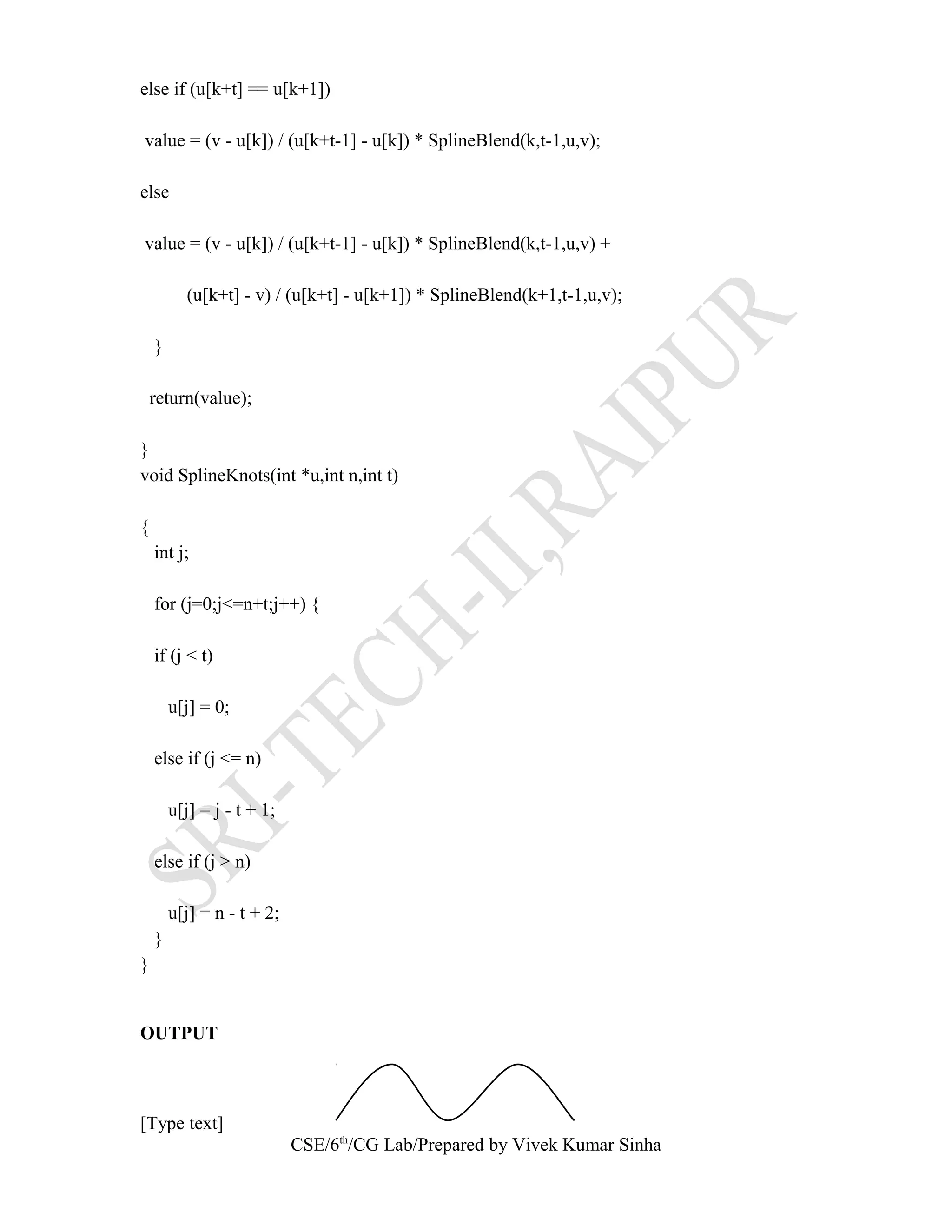 else if (u[k+t] == u[k+1])
value = (v - u[k]) / (u[k+t-1] - u[k]) * SplineBlend(k,t-1,u,v);
else
value = (v - u[k]) / (u[k+t-1] - u[k]) * SplineBlend(k,t-1,u,v) +
(u[k+t] - v) / (u[k+t] - u[k+1]) * SplineBlend(k+1,t-1,u,v);
}
return(value);
}
void SplineKnots(int *u,int n,int t)
{
int j;
for (j=0;j<=n+t;j++) {
if (j < t)
u[j] = 0;
else if (j <= n)
u[j] = j - t + 1;
else if (j > n)
u[j] = n - t + 2;
}
}
OUTPUT
[Type text]
CSE/6th
/CG Lab/Prepared by Vivek Kumar Sinha
 