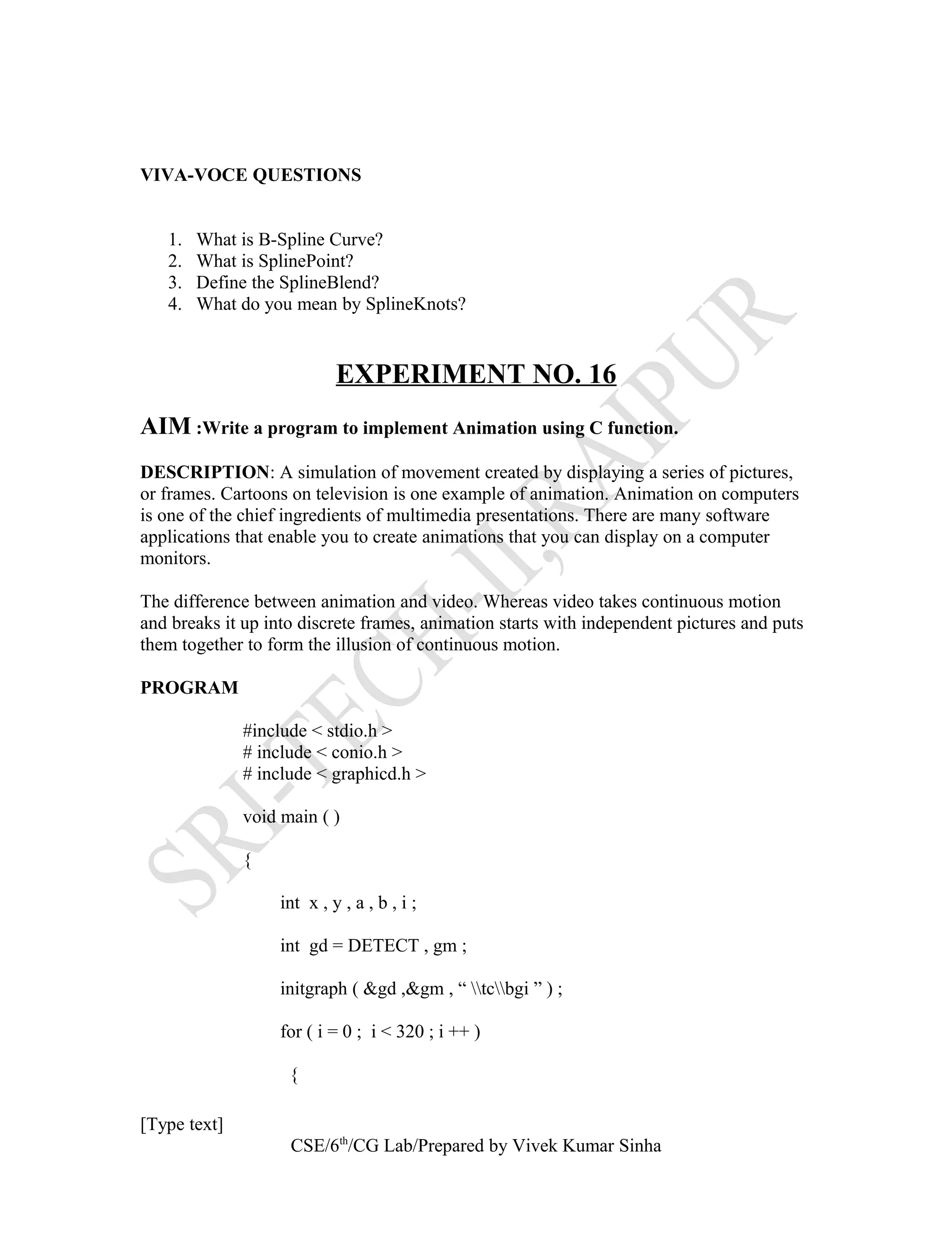 VIVA-VOCE QUESTIONS
1. What is B-Spline Curve?
2. What is SplinePoint?
3. Define the SplineBlend?
4. What do you mean by SplineKnots?
EXPERIMENT NO. 16
AIM :Write a program to implement Animation using C function.
DESCRIPTION: A simulation of movement created by displaying a series of pictures,
or frames. Cartoons on television is one example of animation. Animation on computers
is one of the chief ingredients of multimedia presentations. There are many software
applications that enable you to create animations that you can display on a computer
monitors.
The difference between animation and video. Whereas video takes continuous motion
and breaks it up into discrete frames, animation starts with independent pictures and puts
them together to form the illusion of continuous motion.
PROGRAM
#include < stdio.h >
# include < conio.h >
# include < graphicd.h >
void main ( )
{
int x , y , a , b , i ;
int gd = DETECT , gm ;
initgraph ( &gd ,&gm , “ tcbgi ” ) ;
for ( i = 0 ; i < 320 ; i ++ )
{
[Type text]
CSE/6th
/CG Lab/Prepared by Vivek Kumar Sinha
 