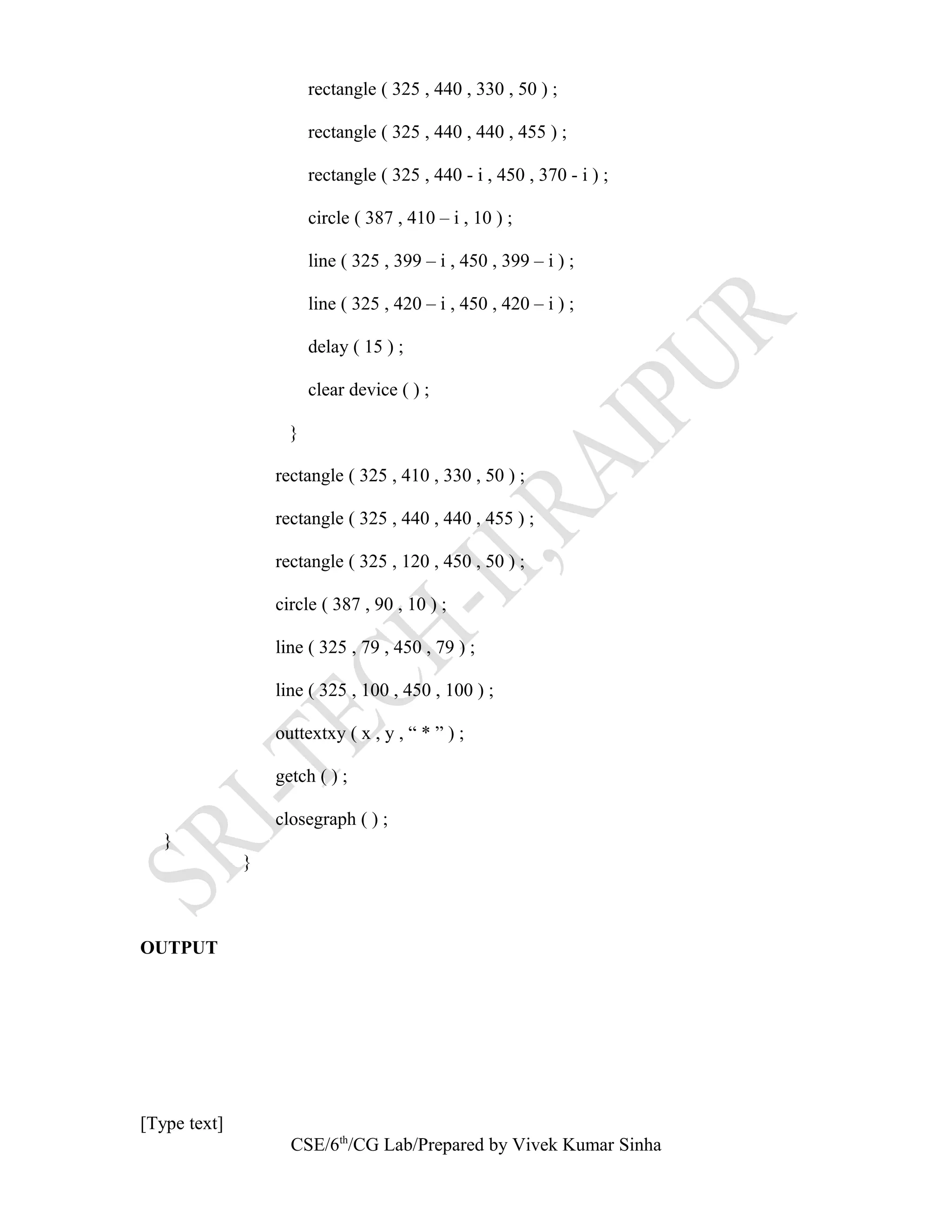 rectangle ( 325 , 440 , 330 , 50 ) ;
rectangle ( 325 , 440 , 440 , 455 ) ;
rectangle ( 325 , 440 - i , 450 , 370 - i ) ;
circle ( 387 , 410 – i , 10 ) ;
line ( 325 , 399 – i , 450 , 399 – i ) ;
line ( 325 , 420 – i , 450 , 420 – i ) ;
delay ( 15 ) ;
clear device ( ) ;
}
rectangle ( 325 , 410 , 330 , 50 ) ;
rectangle ( 325 , 440 , 440 , 455 ) ;
rectangle ( 325 , 120 , 450 , 50 ) ;
circle ( 387 , 90 , 10 ) ;
line ( 325 , 79 , 450 , 79 ) ;
line ( 325 , 100 , 450 , 100 ) ;
outtextxy ( x , y , “ * ” ) ;
getch ( ) ;
closegraph ( ) ;
}
}
OUTPUT
[Type text]
CSE/6th
/CG Lab/Prepared by Vivek Kumar Sinha
 