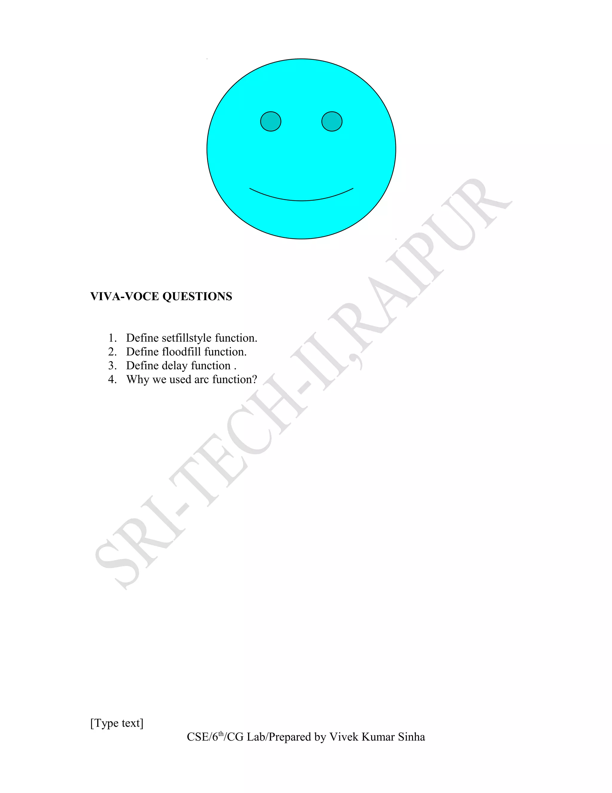 VIVA-VOCE QUESTIONS
1. Define setfillstyle function.
2. Define floodfill function.
3. Define delay function .
4. Why we used arc function?
[Type text]
CSE/6th
/CG Lab/Prepared by Vivek Kumar Sinha
 