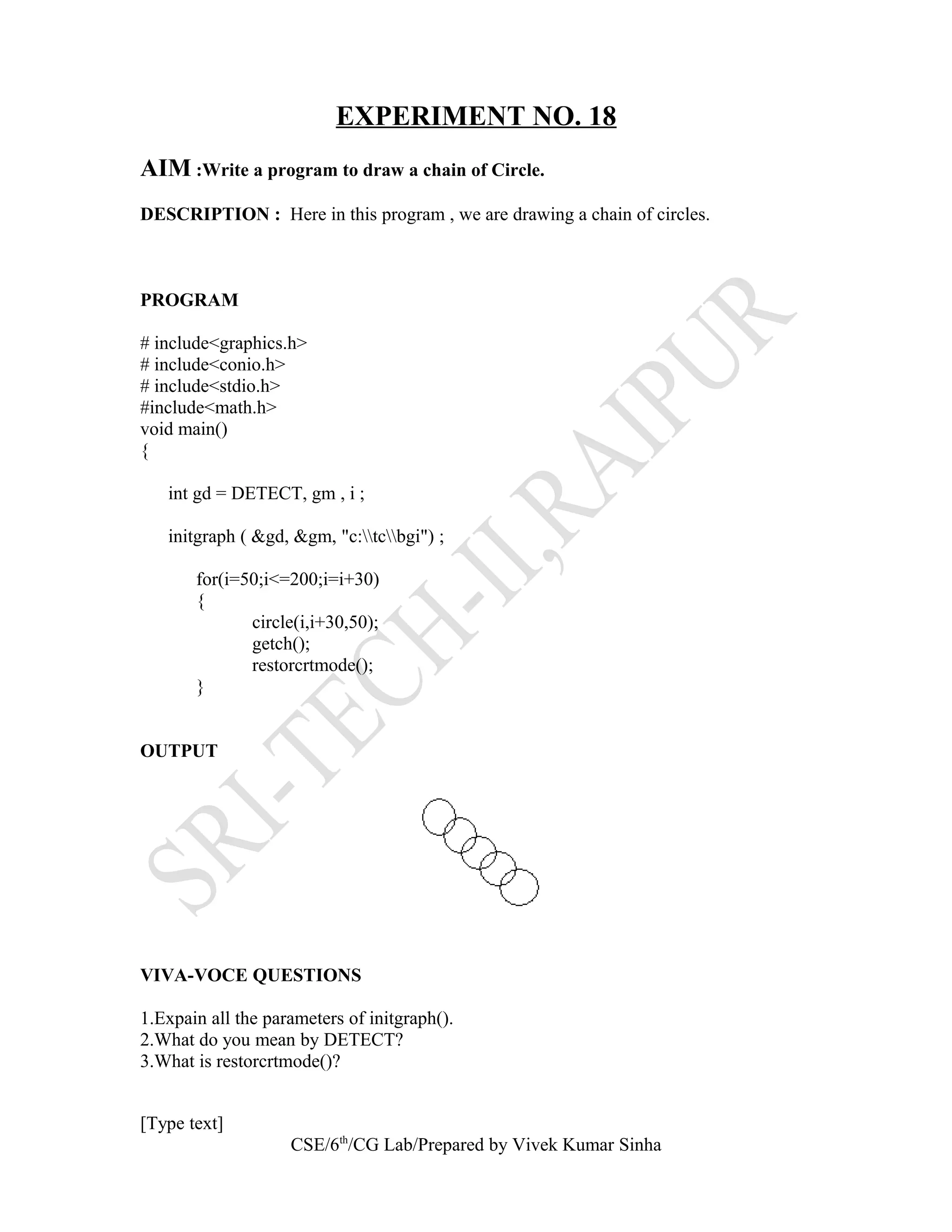 EXPERIMENT NO. 18
AIM :Write a program to draw a chain of Circle.
DESCRIPTION : Here in this program , we are drawing a chain of circles.
PROGRAM
# include<graphics.h>
# include<conio.h>
# include<stdio.h>
#include<math.h>
void main()
{
int gd = DETECT, gm , i ;
initgraph ( &gd, &gm, "c:tcbgi") ;
for(i=50;i<=200;i=i+30)
{
circle(i,i+30,50);
getch();
restorcrtmode();
}
OUTPUT
VIVA-VOCE QUESTIONS
1.Expain all the parameters of initgraph().
2.What do you mean by DETECT?
3.What is restorcrtmode()?
[Type text]
CSE/6th
/CG Lab/Prepared by Vivek Kumar Sinha
 