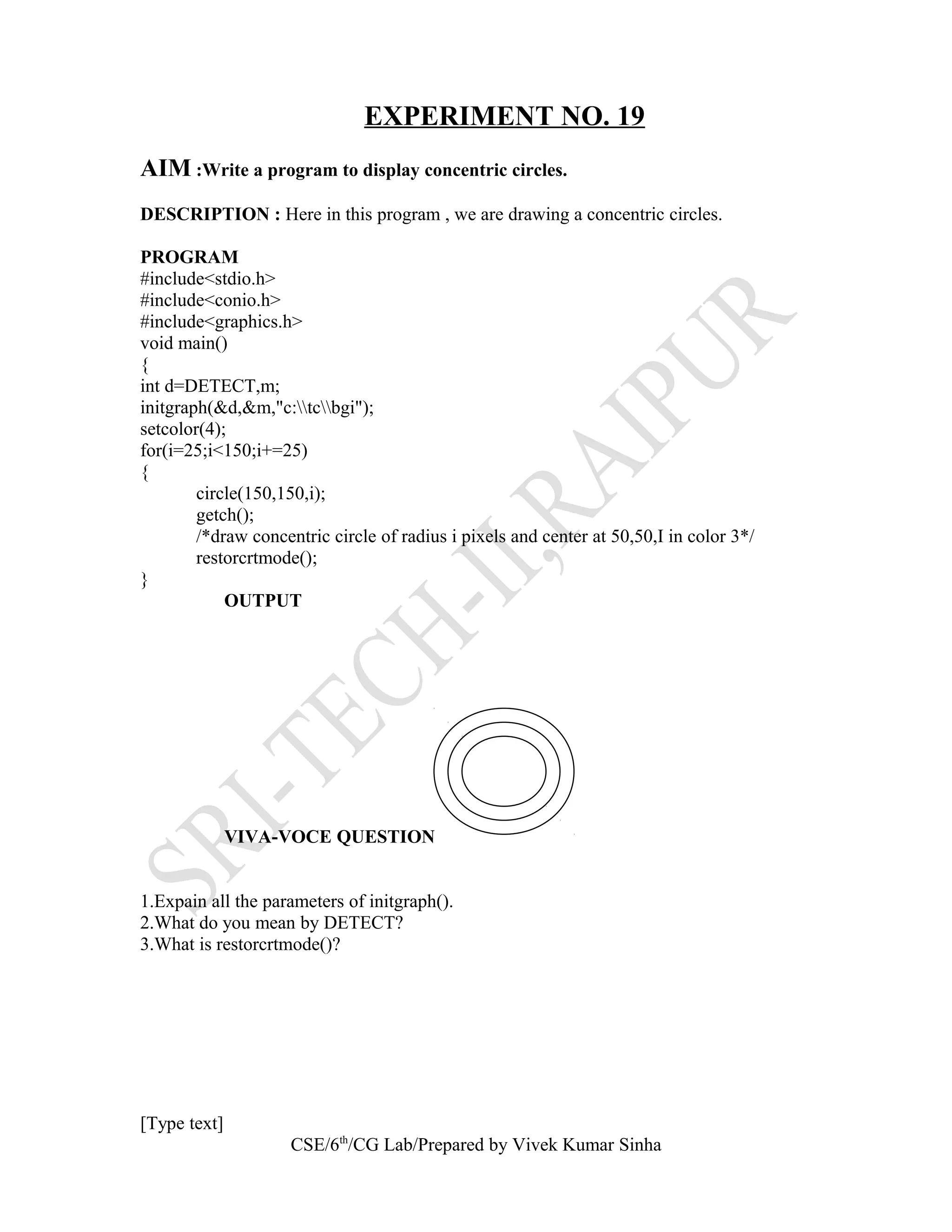 EXPERIMENT NO. 19
AIM :Write a program to display concentric circles.
DESCRIPTION : Here in this program , we are drawing a concentric circles.
PROGRAM
#include<stdio.h>
#include<conio.h>
#include<graphics.h>
void main()
{
int d=DETECT,m;
initgraph(&d,&m,"c:tcbgi");
setcolor(4);
for(i=25;i<150;i+=25)
{
circle(150,150,i);
getch();
/*draw concentric circle of radius i pixels and center at 50,50,I in color 3*/
restorcrtmode();
}
OUTPUT
VIVA-VOCE QUESTION
1.Expain all the parameters of initgraph().
2.What do you mean by DETECT?
3.What is restorcrtmode()?
[Type text]
CSE/6th
/CG Lab/Prepared by Vivek Kumar Sinha
 