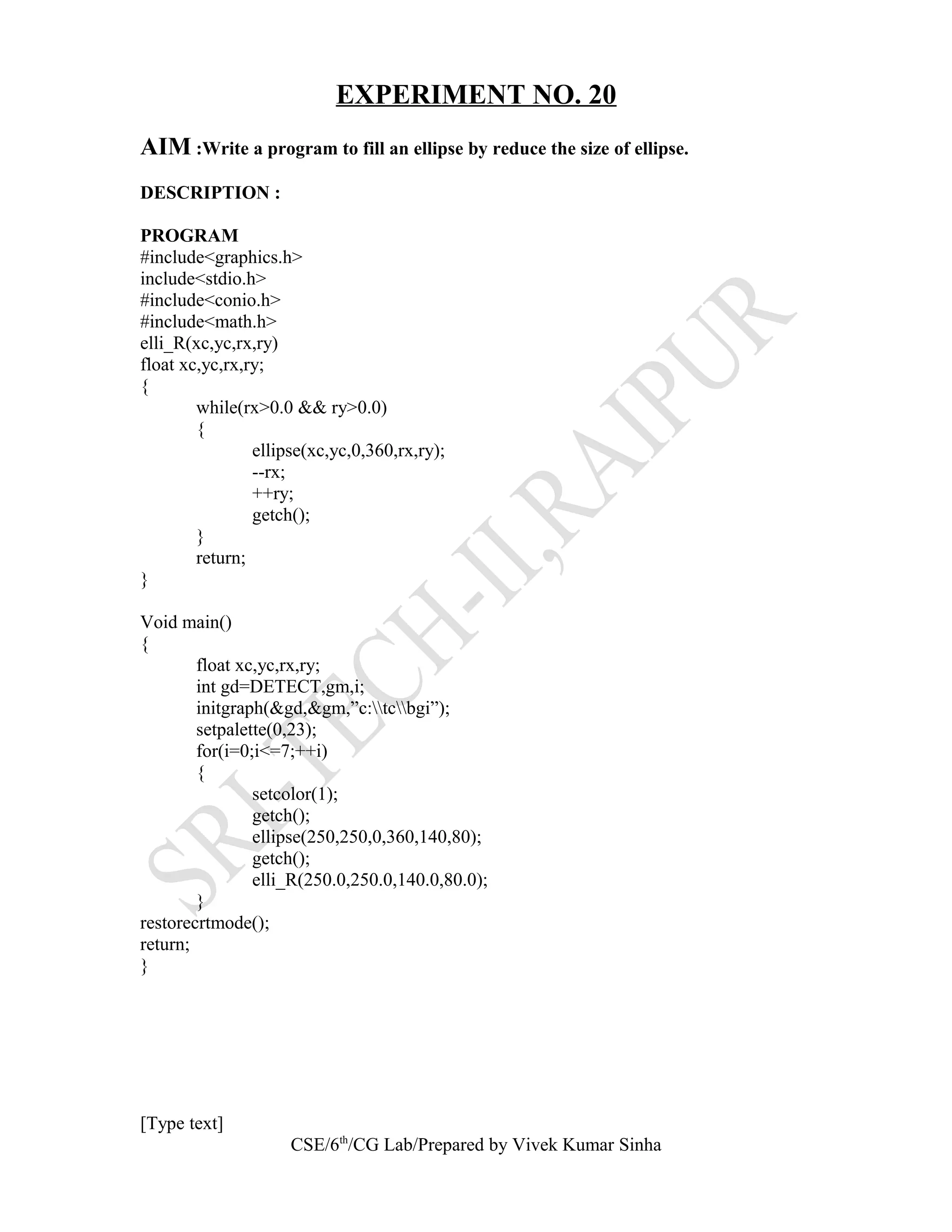 EXPERIMENT NO. 20
AIM :Write a program to fill an ellipse by reduce the size of ellipse.
DESCRIPTION :
PROGRAM
#include<graphics.h>
include<stdio.h>
#include<conio.h>
#include<math.h>
elli_R(xc,yc,rx,ry)
float xc,yc,rx,ry;
{
while(rx>0.0 && ry>0.0)
{
ellipse(xc,yc,0,360,rx,ry);
--rx;
++ry;
getch();
}
return;
}
Void main()
{
float xc,yc,rx,ry;
int gd=DETECT,gm,i;
initgraph(&gd,&gm,”c:tcbgi”);
setpalette(0,23);
for(i=0;i<=7;++i)
{
setcolor(1);
getch();
ellipse(250,250,0,360,140,80);
getch();
elli_R(250.0,250.0,140.0,80.0);
}
restorecrtmode();
return;
}
[Type text]
CSE/6th
/CG Lab/Prepared by Vivek Kumar Sinha
 