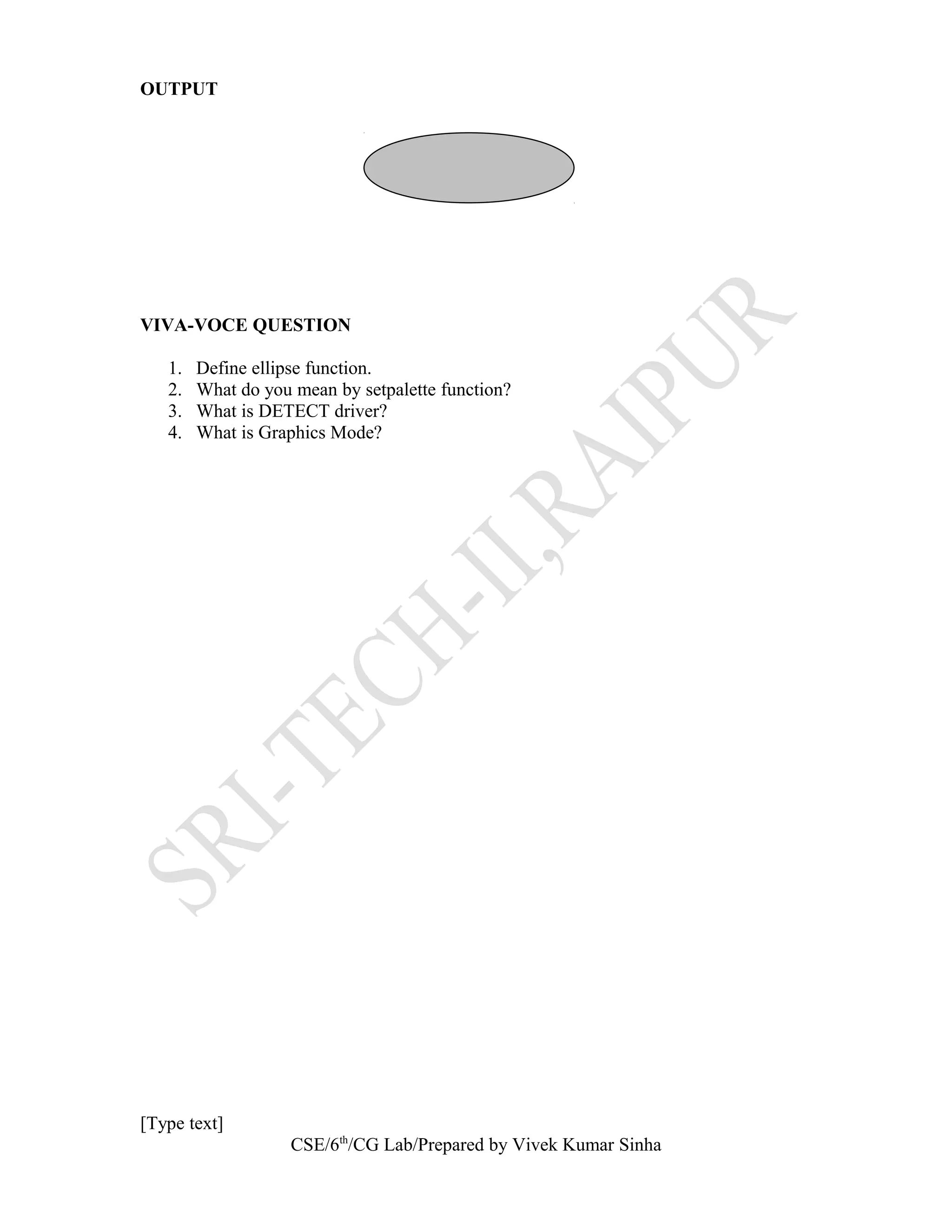 OUTPUT
VIVA-VOCE QUESTION
1. Define ellipse function.
2. What do you mean by setpalette function?
3. What is DETECT driver?
4. What is Graphics Mode?
[Type text]
CSE/6th
/CG Lab/Prepared by Vivek Kumar Sinha
 