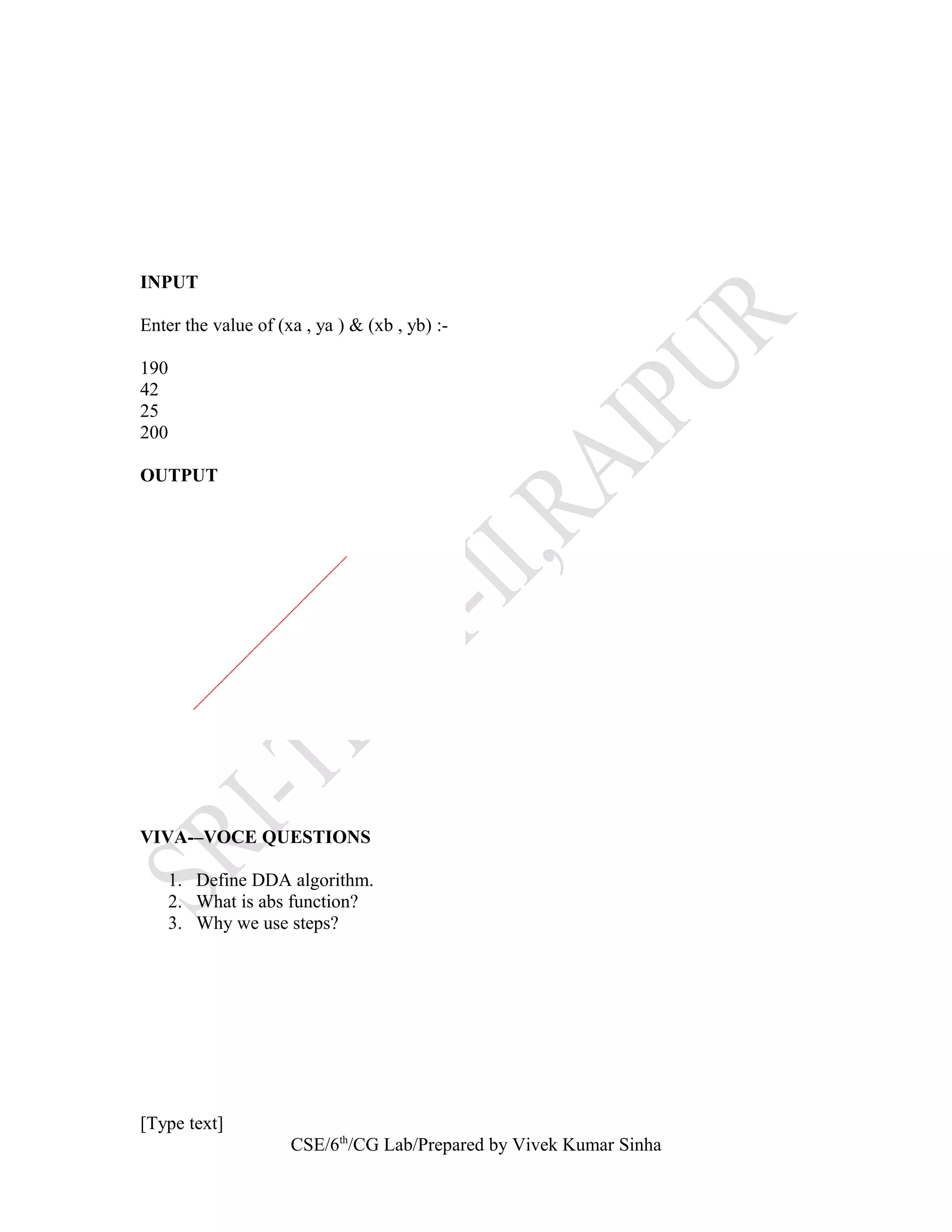 INPUT
Enter the value of (xa , ya ) & (xb , yb) :-
190
42
25
200
OUTPUT
VIVA-–VOCE QUESTIONS
1. Define DDA algorithm.
2. What is abs function?
3. Why we use steps?
[Type text]
CSE/6th
/CG Lab/Prepared by Vivek Kumar Sinha
 