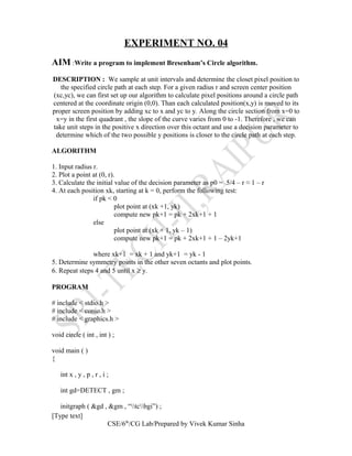EXPERIMENT NO. 04
AIM :Write a program to implement Bresenham’s Circle algorithm.
DESCRIPTION : We sample at unit intervals and determine the closet pixel position to
the specified circle path at each step. For a given radius r and screen center position
(xc,yc), we can first set up our algorithm to calculate pixel positions around a circle path
centered at the coordinate origin (0,0). Than each calculated position(x,y) is moved to its
proper screen position by adding xc to x and yc to y. Along the circle section from x=0 to
x=y in the first quadrant , the slope of the curve varies from 0 to -1. Therefore , we can
take unit steps in the positive x direction over this octant and use a decision parameter to
determine which of the two possible y positions is closer to the circle path at each step.
ALGORITHM
1. Input radius r.
2. Plot a point at (0, r).
3. Calculate the initial value of the decision parameter as p0 = 5/4 – r ≈ 1 – r
4. At each position xk, starting at k = 0, perform the following test:
if pk < 0
plot point at (xk +1, yk)
compute new pk+1 = pk + 2xk+1 + 1
else
plot point at (xk + 1, yk – 1)
compute new pk+1 = pk + 2xk+1 + 1 – 2yk+1
where xk+1 = xk + 1 and yk+1 = yk - 1
5. Determine symmetry points in the other seven octants and plot points.
6. Repeat steps 4 and 5 until x ≥ y.
PROGRAM
# include < stdio.h >
# include < conio.h >
# include < graphics.h >
void circle ( int , int ) ;
void main ( )
{
int x , y , p , r , i ;
int gd=DETECT , gm ;
initgraph ( &gd , &gm , “tcbgi”) ;
[Type text]
CSE/6th
/CG Lab/Prepared by Vivek Kumar Sinha
 