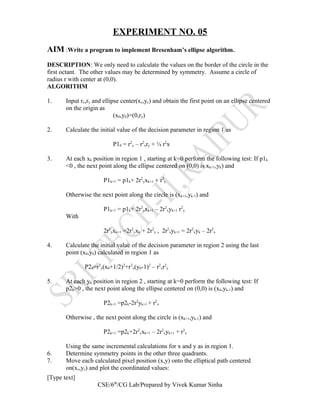EXPERIMENT NO. 05
AIM :Write a program to implement Bresenham’s ellipse algorithm.
DESCRIPTION: We only need to calculate the values on the border of the circle in the
first octant. The other values may be determined by symmetry. Assume a circle of
radius r with center at (0,0).
ALGORITHM
1. Input rx,ry and ellipse center(xc,yc) and obtain the first point on an ellipse centered
on the origin as
(x0,y0)=(0,ry)
2. Calculate the initial value of the decision parameter in region 1 as
P10 = r2
y – r2
xry + ¼ r2
x
3. At each xk position in region 1 , starting at k=0 perform the following test: If p1k
<0 , the next point along the ellipse centered on (0,0) is xk+1,yk) and
P1k+1 = p1k+ 2r2
yxk+1 + r2
y
Otherwise the next point along the circle is (xk+1,yk-1) and
P1k+1 = p1k+ 2r2
yxk+1 – 2r2
xyk+1 r2
y
With
2r2
yxk+1 =2r2
yxk + 2r2
y , 2r2
xyk+1 = 2r2
xyk – 2r2
x
4. Calculate the initial value of the decision parameter in region 2 using the last
point (x0,y0) calculated in region 1 as
P20=r2
y(x0+1/2)2
+r2
x(y0-1)2
– r2
xr2
y
5. At each yk position in region 2 , starting at k=0 perform the following test: If
p2k>0 , the next point along the ellipse centered on (0,0) is (xk,yk-1) and
P2k+1 =p2k-2r2
yk+1 + r2
x
Otherwise , the next point along the circle is (xk+1,yk-1) and
P2k+1 =p2k+2r2
yxk+1 – 2r2
xyk+1 + r2
x
Using the same incremental calculations for x and y as in region 1.
6. Determine symmetry points in the other three quadrants.
7. Move each calculated pixel position (x,y) onto the elliptical path centered
on(xc,yc) and plot the coordinated values:
[Type text]
CSE/6th
/CG Lab/Prepared by Vivek Kumar Sinha
 