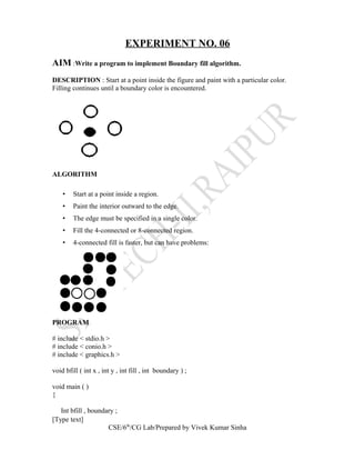 EXPERIMENT NO. 06
AIM :Write a program to implement Boundary fill algorithm.
DESCRIPTION : Start at a point inside the figure and paint with a particular color.
Filling continues until a boundary color is encountered.
ALGORITHM
• Start at a point inside a region.
• Paint the interior outward to the edge.
• The edge must be specified in a single color.
• Fill the 4-connected or 8-connected region.
• 4-connected fill is faster, but can have problems:
PROGRAM
# include < stdio.h >
# include < conio.h >
# include < graphics.h >
void bfill ( int x , int y , int fill , int boundary ) ;
void main ( )
{
Int bfill , boundary ;
[Type text]
CSE/6th
/CG Lab/Prepared by Vivek Kumar Sinha
 