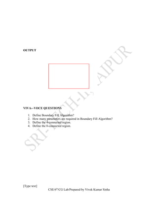 OUTPUT
VIVA-–VOCE QUESTIONS
1. Define Boundary Fill Algorithm?
2. How many parameters are required in Boundary Fill Algorithm?
3. Define the 4-connected region.
4. Define the 8-connected region.
[Type text]
CSE/6th
/CG Lab/Prepared by Vivek Kumar Sinha
 
