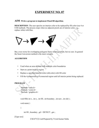 EXPERIMENT NO. 07
AIM :Write a program to implement Flood fill algorithm.
DESCRIPTION: The user speciies an interior color to be replaced by fill color (use 4 or
8 fill method). The process stops when no adjacent pixels are of interior color, e.g.,
replace white with blue.
But, even worse for overlapping polygons Same result as before, but no cure. In general
the Scan Conversion method is the most versatile.
ALGORITHM
• Used when an area defined with multiple color boundaries
• Start at a point inside a region
• Replace a specified interior color (old color) with fill color
• Fill the 4-connected or 8-connected region until all interior points being replaced.
PROGRAM
#include <stdio.h>
#include <conio.h>
#include <graphics.h>
void ffill( int x , int y , int fill , int boundary , int new , int old ) ;
void main( )
{
int fill , boundary , gd = DETECT , gm ;
[Type text]
CSE/6th
/CG Lab/Prepared by Vivek Kumar Sinha
 