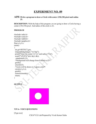 EXPERIMENT NO. 09
AIM :Write a program to draw a Circle with center (150,150) pixel and radius
25.
DESCRIPTION: With the help of this program ,we are going to draw a Circle having a
center (150,150) pixel. And radius of the circle is 25.
PROGRAM
#include<stdio.h>
#include<conio.h>
#include<stdlib.h>
#include<graphics.h>
float x1,y1,r;
main()
{
int gd=DETECT,gm;
initgraph(&gd,&gm,"tcbgi");
printf("Enter the center 'x1','y1' and radius 'r':n");
scanf("%f%f%f",&x1,&y1,&r);
setpalette(0,12);
/*background will change from 0-block to 12*/
getch();
setcolor(3);
/*circle will be drawn in 3-green color*/
circle(x1,y1,r);
getch();
restorecrtmode();
return;
}
OUTPUT
VIVA-–VOCE QUESTIONS
[Type text]
CSE/6th
/CG Lab/Prepared by Vivek Kumar Sinha
 