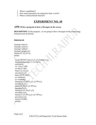 1. What is setpallette()?
2. How many parameters are required to draw a circle?
3. What is restorecrtmode function?
EXPERIMENT NO. 10
AIM :Write a program to draw a Hexagon on the screen.
DESCRIPTION: In this program , we are going to draw a hexagon on the screen using
line(),moveto() & lineto().
PROGRAM
#include<stdio.h>
#include<conio.h>
#include<stdlib.h>
#include<graphics.h>
#define PI (22.0/7.0)
main()
{
int gd=DETECT,gm,x1,y1,x2,y2,theta,xs,xc;
initgraph(&gd,&gm,"c:tcbgi");
setcolor(4);
x1=110;y1=200;
x2=60;y2=200;
line(x1,y1,x2,y2);
moveto(x2,y2);
theta=60*PI/180.0;
xs=sin(theta);
xc=cos(theta);
lineto(x2=x2+50*xs,y2=y2-50*xc);
moveto(x2,y2);
lineto(x2=60,y2=y2-50*xc);
moveto(x2,y2);
lineto(x2=x2+50,y2=y2);
moveto(x2,y2);
lineto(x2=x2-50*xs,y2=y2+50*xc);
moveto(x2,y2);
lineto(110,200);
getch();
}
[Type text]
CSE/6th
/CG Lab/Prepared by Vivek Kumar Sinha
 