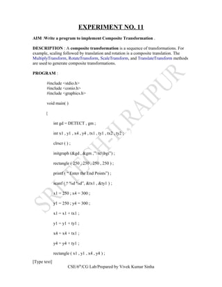EXPERIMENT NO. 11
AIM :Write a program to implement Composite Transformation .
DESCRIPTION : A composite transformation is a sequence of transformations. For
example, scaling followed by translation and rotation is a composite translation. The
MultiplyTransform, RotateTransform, ScaleTransform, and TranslateTransform methods
are used to generate composite transformations.
PROGRAM :
#include <stdio.h>
#include <conio.h>
#include <graphics.h>
void main( )
{
int gd = DETECT , gm ;
int x1 , y1 , x4 , y4 , tx1 , ty1 , tx2 , ty2 ;
clrscr ( ) ;
initgraph (&gd , &gm ,”tcbgi”) ;
rectangle ( 250 , 250 , 250 , 250 ) ;
printf ( “ Enter the End Points”) ;
scanf ( “ %d %d”, &tx1 , &ty1 ) ;
x1 = 250 ; x4 = 300 ;
y1 = 250 ; y4 = 300 ;
x1 = x1 + tx1 ;
y1 = y1 + ty1 ;
x4 = x4 + tx1 ;
y4 = y4 + ty1 ;
rectangle ( x1 , y1 , x4 , y4 ) ;
[Type text]
CSE/6th
/CG Lab/Prepared by Vivek Kumar Sinha
 