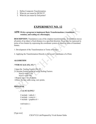 1. Define Composite Transformation.
2. What do you mean by DETECT?
3. What do you mean by End points?
EXPERIMENT NO. 12
AIM :Write a program to implement Basic Transformations ( translation ,
rotation, and scaling on a Rectangle).
DESCRIPTION: Translation is one of the simplest transformations. A translation moves
all points of an object a fixed distance in a specified direction. It can also be expressed in
terms of two frames by expressing the coordinate system of object in terms of translated
frames.
1 .Development of the Transformation in Terms of Frames.
2. Applying the Transformation Directly to the Local Coordinates of a Point.
ALGORITHM
/*FOR SCALE (SX, SY) */
1.Input the Scaling Factors SX, SY.
2.Calculate Scaled points by using Scaling Factors:
NewX=oldX * SX
NewY=oldY*SY
3.Repeat step 2 for all points.
4.Draw the new scale using new points.
PROGRAM
// (A) SCALING//
# include < stdio.h >
# include < conio.h >
# include < graphics.h >
void main ( )
{
[Type text]
CSE/6th
/CG Lab/Prepared by Vivek Kumar Sinha
 