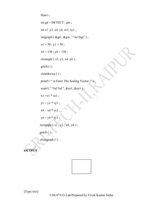float t ;
int gd = DETECT , gm ;
int x1 ,y1, x4, y4, sx1, sy1 ;
initgraph ( &gd , &gm , “tcbgi” ) ;
x1 = 50 ; y1 = 50 ;
x4 = 130 ; y4 = 130 ;
rectangle ( x1, y1, x4, y4 ) ;
getch ( ) ;
cleardevice ( ) ;
printf ( “ n Enter The Scaling Vector :” ) ;
scanf ( “ %d %d ”, &sx1, &sy1 ) ;
x1 =x1 * sx1 ;
y1 = y1 * sy1 ;
x4 = x4 * sx1 ;
y4 = y4 * sy1 ;
rectangle ( x1 , y1 , x4 , y4 ) ;
getch ( ) ;
closegraph ( ) ;
}
OUTPUT
[Type text]
CSE/6th
/CG Lab/Prepared by Vivek Kumar Sinha
 