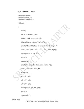 // (B) TRANSLATION//
# include < stdio.h >
# include < conio.h >
# include < graphics.h >
void main ( )
{
float t ;
int gd = DETECT , gm ;
int x1 ,y1, x4, y4, tx1, ty1 ,ty2 ;
initgraph ( &gd , &gm , “tcbgi” ) ;
printf ( “ Enter The Four Co-ordinate For Rectangle :”) ;
scanf ( “ %d %d %d %d ” , &x1 , &y1 , &x4 , &y4 ) ;
rectangle ( x1, y1, x4, y4 ) ;
getch ( ) ;
cleardevice ( ) ;
printf ( “ n Enter The Translation Vector :” ) ;
scanf ( “ %d %d ”, &tx1, &ty1 ) ;
x1 =x1 * tx1 ;
y1 = y1 * ty1 ;
x4 = x4 * tx1 ;
y4 = y4 * ty1 ;
rectangle ( x1 , y1 , x4 , y4 ) ;
getch ( ) ;
closegraph ( ) ;
[Type text]
CSE/6th
/CG Lab/Prepared by Vivek Kumar Sinha
 