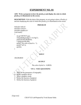 EXPERIMENT NO. 01
AIM : Write a program to draw the pixel(x,y) and display the color in which
pixel(x,y) is illuminated on the screen.
DESCRIPTION: With the help of this program ,we are going to draw a Pixel(x,y)
and also displaying the color in which this pixel(x,y) is illuminated on the screen.
PROGRAM
#inlcude<stdio.h>
#include<conio.h>
#include<graphics.h>
Void main()
{
int gd=DETECT,gm;
initgraph(&gm,&gd,”c:tcbgi”);
putpixel(100,200,RED);
i=getpixel(100,200);
printf(“The color of pixel is : “);
printf(“%d”,i);
getch();
}
INPUT
100,200,RED
OUTPUT
.
The color of pixel is : 4 (RED)
VIVA –VOCE QUESTIONS
1. What are the parameters of initgraph().
2. What is graphics driver.
3. What is graphics mode.
4. Define the function of putpixel.
5. Define the function of getpixel.
[Type text]
CSE/6th
/CG Lab/Prepared by Vivek Kumar Sinha
 