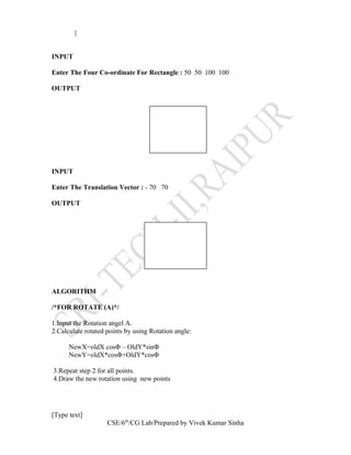 }
INPUT
Enter The Four Co-ordinate For Rectangle : 50 50 100 100
OUTPUT
INPUT
Enter The Translation Vector : - 70 70
OUTPUT
ALGORITHM
/*FOR ROTATE (A)*/
1.Input the Rotation angel A.
2.Calculate rotated points by using Rotation angle:
NewX=oldX cosΦ – OldY*sinΦ
NewY=oldX*cosΦ+OldY*cosΦ
3.Repeat step 2 for all points.
4.Draw the new rotation using new points
[Type text]
CSE/6th
/CG Lab/Prepared by Vivek Kumar Sinha
 