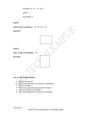 rectangle ( x1 , y1 , x4 , y4 ) ;
getch ( ) ;
closegraph ( ) ;
}
INPUT
Enter Four Co-ordinates : - 50 50 110 110
OUTPUT
INPUT
Enter Angle For Rotation : - 30
OUTPUT
VIVA- VOCE QUESTIONS
1. What is translation?
2. How many arguments are passed for translation?
3. What is rotation?
4. How many arguments are passed for rotation?
5. What is scaling on a rectangle?
6. How many arguments are passed for rectangle?
[Type text]
CSE/6th
/CG Lab/Prepared by Vivek Kumar Sinha
 