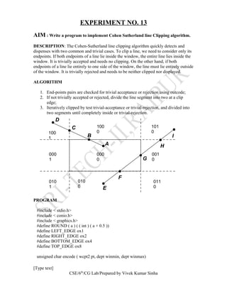 EXPERIMENT NO. 13
AIM : Write a program to implement Cohen Sutherland line Clipping algorithm.
DESCRIPTION: The Cohen-Sutherland line clipping algorithm quickly detects and
dispenses with two common and trivial cases. To clip a line, we need to consider only its
endpoints. If both endpoints of a line lie inside the window, the entire line lies inside the
window. It is trivially accepted and needs no clipping. On the other hand, if both
endpoints of a line lie entirely to one side of the window, the line must lie entirely outside
of the window. It is trivially rejected and needs to be neither clipped nor displayed.
ALGORITHM
1. End-points pairs are checked for trivial acceptance or rejection using outcode;
2. If not trivially accepted or rejected, divide the line segment into two at a clip
edge;
3. Iteratively clipped by test trivial-acceptance or trivial-rejection, and divided into
two segments until completely inside or trivial-rejection.
PROGRAM
#include < stdio.h>
#include < conio.h>
#include < graphics.h>
#define ROUND ( a ) ( ( int ) ( a + 0.5 ))
#define LEFT_EDGE ox1
#define RIGHT_EDGE ox2
#define BOTTOM_EDGE ox4
#define TOP_EDGE ox8
unsigned char encode ( wcpt2 pt, dept winmin, dept winmax)
[Type text]
CSE/6th
/CG Lab/Prepared by Vivek Kumar Sinha
A
B
C
D
E
F
G
H
I
100
1
000
1
010
1
010
0
000
0
100
0
101
0
001
0
011
0
 