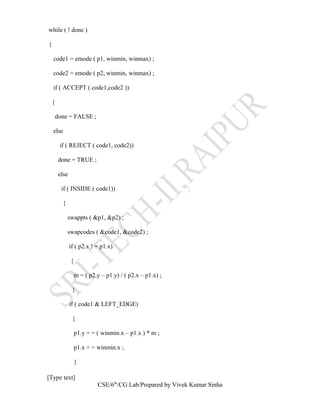 while ( ! done )
{
code1 = emode ( p1, winmin, winmax) ;
code2 = emode ( p2, winmin, winmax) ;
if ( ACCEPT ( code1,code2 ))
{
done = FALSE ;
else
if ( REJECT ( code1, code2))
done = TRUE ;
else
if ( INSIDE ( code1))
{
swappts ( &p1, &p2) ;
swapcodes ( &code1, &code2) ;
if ( p2.x ! = p1.x)
{
m = ( p2.y – p1.y) / ( p2.x – p1.x) ;
}
if ( code1 & LEFT_EDGE)
{
p1.y + = ( winmin.x – p1.x ) * m ;
p1.x + = winmin.x ;
}
[Type text]
CSE/6th
/CG Lab/Prepared by Vivek Kumar Sinha
 
