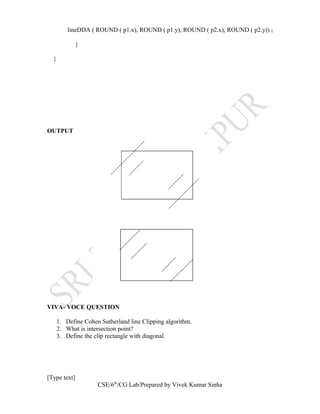 lineDDA ( ROUND ( p1.x), ROUND ( p1.y), ROUND ( p2.x), ROUND ( p2.y)) ;
}
}
OUTPUT
VIVA- VOCE QUESTION
1. Define Cohen Sutherland line Clipping algorithm.
2. What is intersection point?
3. Define the clip rectangle with diagonal.
[Type text]
CSE/6th
/CG Lab/Prepared by Vivek Kumar Sinha
 