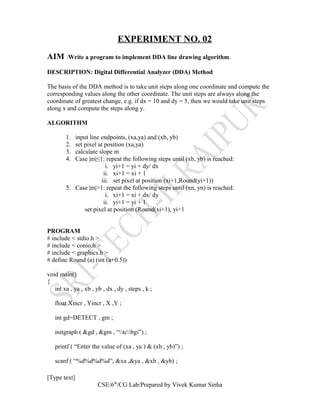 EXPERIMENT NO. 02
AIM :Write a program to implement DDA line drawing algorithm.
DESCRIPTION: Digital Differential Analyzer (DDA) Method
The basis of the DDA method is to take unit steps along one coordinate and compute the
corresponding values along the other coordinate. The unit steps are always along the
coordinate of greatest change, e.g. if dx = 10 and dy = 5, then we would take unit steps
along x and compute the steps along y.
ALGORITHM
1. input line endpoints, (xa,ya) and (xb, yb)
2. set pixel at position (xa,ya)
3. calculate slope m
4. Case |m|≤1: repeat the following steps until (xb, yb) is reached:
i. yi+1 = yi + dy/ dx
ii. xi+1 = xi + 1
iii. set pixel at position (xi+1,Round(yi+1))
5. Case |m|>1: repeat the following steps until (xn, yn) is reached:
i. xi+1 = xi + dx/ dy
ii. yi+1 = yi + 1
set pixel at position (Round(xi+1), yi+1
PROGRAM
# include < stdio.h >
# include < conio.h >
# include < graphics.h >
# define Round (a) (int (a+0.5))
void main()
{
int xa , ya , xb , yb , dx , dy , steps , k ;
float Xincr , Yincr , X ,Y ;
int gd=DETECT , gm ;
initgraph ( &gd , &gm , “tcbgi”) ;
printf ( “Enter the value of (xa , ya ) & (xb , yb)”) ;
scanf ( “%d%d%d%d”, &xa ,&ya , &xb , &yb) ;
[Type text]
CSE/6th
/CG Lab/Prepared by Vivek Kumar Sinha
 
