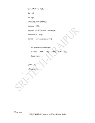 cy = 3 * y0 + 3 * y1 ;
dx = x0 ;
dy = y0 ;
setcolor ( MAGENDA ) ;
numstep = 100 ;
stepsize = 1.0 / ( double ) numsteps ;
moveto ( dx , dy ) ;
for ( i = 1 ; i < numsteps ; i ++)
{
t = stepsize * ( double ) i ;
x = ax * ( t * t * t ) + by * ( t * t ) + cy * t + dy ;
lineto ( x , y ) ;
}
getch ( ) ;
closegraph () ;
}
[Type text]
CSE/6th
/CG Lab/Prepared by Vivek Kumar Sinha
 