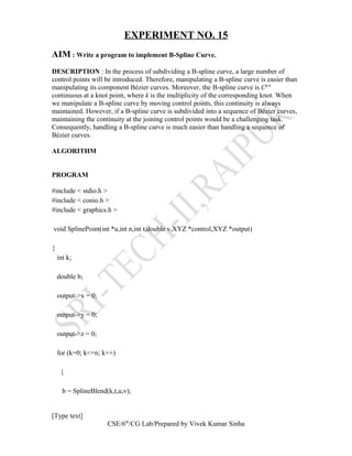 EXPERIMENT NO. 15
AIM : Write a program to implement B-Spline Curve.
DESCRIPTION : In the process of subdividing a B-spline curve, a large number of
control points will be introduced. Therefore, manipulating a B-spline curve is easier than
manipulating its component Bézier curves. Moreover, the B-spline curve is Cp-k
continuous at a knot point, where k is the multiplicity of the corresponding knot. When
we manipulate a B-spline curve by moving control points, this continuity is always
maintained. However, if a B-spline curve is subdivided into a sequence of Bézier curves,
maintaining the continuity at the joining control points would be a challenging task.
Consequently, handling a B-spline curve is much easier than handling a sequence of
Bézier curves.
ALGORITHM
PROGRAM
#include < stdio.h >
#include < conio.h >
#include < graphics.h >
void SplinePoint(int *u,int n,int t,double v,XYZ *control,XYZ *output)
{
int k;
double b;
output->x = 0;
output->y = 0;
output->z = 0;
for (k=0; k<=n; k++)
{
b = SplineBlend(k,t,u,v);
[Type text]
CSE/6th
/CG Lab/Prepared by Vivek Kumar Sinha
 